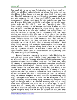 PHAÅM HÖÍ                                                                  60

ken danh tûâ Na uy goåi con Architeuthis hay laâ baåch tuöåc) tuy
nhiïn con vêåt kinh khuãng trïn caác bûác veä cuãa öng, giöëng möåt con
töm khöíng löì hún laâ con mûåc ma. Vaâ cuäng chñnh öng Ma-nhuyát
naây àaä mö taã nhûäng con caá voi coá nhiïìu sûâng quanh àêìu vaâ nhûäng
con mùæt phoáng ra lûãa, maâ nhûäng ngûúâi ài biïín nhòn thêëy tûâ xa,
trong àïm töëi. Nhûng ngûúâi ta coá thïí naâo phuã nhêån sûå hiïån diïån
cuãa Kra-ken, búãi nhiïìu ngûúâi thïì quyïët rùçng chñnh mùæt hoå àaä
tröng thêëy noá. Hai thïë kyã sau, -ric Pöng-töp-pi àan (Eric
Pontoppidan) giaám muåc úã xûá Beác-gien, trònh baây Kra-ken nhû möåt
con vêåt to lúán vö chûâng vaâ hung dûä, nhûng öng ta cuäng nghô laâ
mùåc duâ hònh voác to lúán nhû vêåy, con baåch tuöåc khöíng löì cuäng chó
thuöåc hoå haâng cuãa nhûäng con mûåc ma, nhûäng con baåch tuöåc thöng
thûúâng maâ moåi dên chaâi àïìu biïët roä. Pöng töëp pi àan coá dêîn
trûúâng húåp möåt dên chaâi àaä bùæt gùåp con vêåt khöíng löì naây trïn mùåt
nûúác: "lûng noá dûúâng nhû coá bïì hoaânh daâi hún 1 km" anh ta kïí
nhû vêåy, vaâ coân deâ dùåt noái thïm "vaâi ngûúâi coân cho laâ to hún thïë,
nhûng töi chó noái caái töëi thiïíu, àïí àaãm baão thêåt chùæc chùæn"... Loaåi
bùçng chûáng naây gêy biïët bao nghi ngúâ trong àêìu oác nhaâ vaån vêåt
hoåc lúán Li-nï (Linneá) öng ta àaä xïëp con Kra-ken trong "hïå thöëng
vaån vêåt" (aåysteme naturae) khi xuêët baãn lêìn àêìu tiïn vúái caái tïn
aåpi-ami-crö-cöët muyát (aåpia mi crocosmus) vaâ röìi öng ta cuäng phaãi
loaåi boã noá trong êën baãn cuöëi cuâng.
        Trong nhûäng cêu chuyïån vïì baåch tuöåc khöíng löì thûúâng aám
aãnh giêëc nguã nhûäng ngûúâi ài biïín, nhûäng chuyïån cuãa Pi-e Àú-ni-
àúâ Möng-pho (Pierre Àenys de Montfort) biïíu hiïån sinh àöång nhêët
trong caác chuyïån ghï gúám vïì loaâi giöëng naây. Con "Baåch tuöåc khöíng
löì" cuãa öng ta viïët trong quyïín "Chuyïån vïì nhûäng loaâi nhuyïîn thïí"
(Histoire des Mol- lusques) têën cöng nhûäng chiïëc taâu vaâ löi taâu
xuöëng àaáy caác vûåc sêu. Möåt nhoám cuãa bêìy thuãy quaái khöíng löì naây
àaä dòm mêët mûúâi chiïëc taâu trong möåt àïm ! úã cûúng võ laâ nhaâ
nghiïn cûáu cuãa Viïån khaão cûáu vaån vêåt hoåc Pa-ri, chuyïån öng ta kïí
duâ sao cuäng àûúåc àaãm baão ñt nhiïìu tñnh xaác thûåc. Taåi caác vuâng
söng lúán nûúác ta, àöìng baâo mï tñn dõ àoan vêîn hay noái quaäng söng
naây, khuác võnh noå coá "ma nam" hoùåc "ma da" ruát ngûúâi. Nhêët laâ
vuâng àöìng bùçng söng Cûãu Long, ngaây xûa ài quaäng söng naâo cuäng
nghe noái chuyïån "ma da". Coá thïí chöî àoá laâ möåt vûåc sêu, coá luöìng
nûúác xoaáy, ngûúâi búi keám, àuöëi sûác, bõ laånh àöåt ngöåt, bõ voåp beã
(chuöåt ruát) v.v... thûúâng xaãy ra nhûäng vuå chïët àuöëi: cuäng coá thïí
chöî àoá coá con baåch tuöåc quêën löi ngûúâi xuöëng àaáy. Búãi coá nhiïìu
ngûúâi àang búi, böîng chúái vúái àûa hai tay lïn cêìu cûáu, khi àûúåc

http://ebooks.vdcmedia.com
 