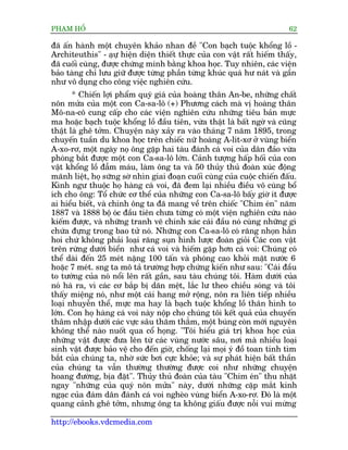 PHAÅM HÖÍ                                                                  62

àaä êën haânh möåt chuyïn khaão nhan àïì "Con baåch tuöåc khöíng löì -
Architeuthis" - aåûå hiïån diïån thiïët thûåc cuãa con vêåt rêët hiïëm thêëy,
àaä cuöëi cuâng, àûúåc chûáng minh bùçng khoa hoåc. Tuy nhiïn, caác viïån
baão taâng chó lûu giûä àûúåc tûâng phêìn tûâng khuác quaá hû naát vaâ gêìn
nhû vö duång cho cöng viïåc nghiïn cûáu.
       * Chiïën lúåi phêím quyá giaá cuãa hoaâng thên An-be, nhûäng chêët
nön mûãa cuãa möåt con Ca-sa-lö (+) Phûúng caách maâ võ hoaâng thên
Mö-na-cö cung cêëp cho caác viïån nghiïn cûáu nhûäng tiïu baãn mûåc
ma hoùåc baåch tuöåc khöíng löì àêìu tiïn, vûâa thêåt laâ bêët ngúâ vaâ cuäng
thêåt laâ ghï túãm. Chuyïån naây xaãy ra vaâo thaáng 7 nùm 1895, trong
chuyïën tuêìn du khoa hoåc trïn chiïëc nûä hoaâng A-lñt-xú úã vuâng biïín
A-xo-rú, möåt ngaây noå öng gùåp hai taâu àaánh caá voi cuãa dên àaão vûâa
phoáng bùæt àûúåc möåt con Ca-sa-lö lúán. Caãnh tûúång hêëp höëi cuãa con
vêåt khöíng löì àêîm maáu, laâm öng ta vaâ 50 thuãy thuã àoaân xuác àöång
maänh liïåt, hoå sûäng súâ nhòn giai àoaån cuöëi cuâng cuãa cuöåc chiïën àêëu.
Kònh ngû thuöåc hoå haâng caá voi, àaä àem laåi nhiïìu àiïìu vö cuâng böí
ñch cho öng: Töí chûác cú thïí cuãa nhûäng con Ca-sa-lö bêëy giúâ ñt àûúåc
ai hiïíu biïët, vaâ chñnh öng ta àaä mang vïì trïn chiïëc "Chim eán" nùm
1887 vaâ 1888 böå oác àêìu tiïn chûa tûâng coá möåt viïån nghiïn cûáu naâo
kiïëm àûúåc, vaâ nhûäng tranh veä chñnh xaác caái àêìu noá cuâng nhûäng gò
chûáa àûång trong bao tûã noá. Nhûäng con Ca-sa-lö coá rùng nhoån hùèn
hoi chûá khöng phaãi loaåi rùng suån hònh lûúåc àoaân gioãi Caác con vêåt
trïn rûâng dûúái biïín nhû caá voi vaâ hiïëm gùåp hún caá voi: Chuáng coá
thïí daâi àïën 25 meát nùång 100 têën vaâ phoáng cao khoãi mùåt nûúác 6
hoùåc 7 meát. sng ta mö taã trûúâng húåp chûáng kiïën nhû sau: "Caái àêìu
to tûúáng cuãa noá nöíi lïn rêët gêìn, sau taâu chuáng töi. Haâm dûúái cuãa
noá haá ra, vò caác cú bùæp bõ daän mïåt, lùæc lû theo chiïìu soáng vaâ töi
thêëy miïång noá, nhû möåt caái hang múã röång, nön ra liïn tiïëp nhiïìu
loaåi nhuyïîn thïí, mûåc ma hay laâ baåch tuöåc khöíng löì thên hònh to
lúán. Con hoå haâng caá voi naây nöåp cho chuáng töi kïët quaã cuãa chuyïën
thêm nhêåp dûúái caác vûåc sêu thùm thùèm, möåt buáng coân múái nguyïn
khöng thïí naâo nuöët qua cöí hoång. "Töi hiïíu giaá trõ khoa hoåc cuãa
nhûäng vêåt àûúåc àûa lïn tûâ caác vuâng nûúác sêu, núi maâ nhiïìu loaåi
sinh vêåt àûúåc baão vïå cho àïën giúâ, chöëng laåi moåi yá àöì toan tñnh tòm
bùæt cuãa chuáng ta, nhúâ sûác búi cûåc khoãe; vaâ sûå phaát hiïån bêët thêìn
cuãa chuáng ta vêîn thûúâng thûúâng àûúåc coi nhû nhûäng chuyïån
hoang àûúâng, bõa àùåt". Thuãy thuã àoaân cuãa taâu "Chim eán" thu nhùåt
ngay "nhûäng cuãa quyá nön mûãa" naây, dûúái nhûäng cùåp mùæt kinh
ngaåc cuãa àaám dên àaánh caá voi ngheâo vuâng biïín A-xo-rú. Àoá laâ möåt
quang caãnh ghï túãm, nhûng öng ta khöng giêëu àûúåc nöîi vui mûâng

http://ebooks.vdcmedia.com
 