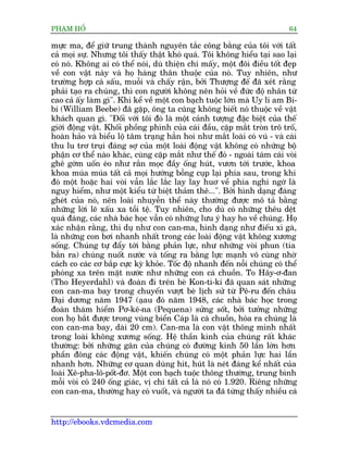 PHAÅM HÖÍ                                                                  64

mûåc ma, àïí giûä trung thaânh nguyïn tùæc cöng bùçng cuãa töi vúái têët
caã moåi sûå. Nhûng töi thêëy thêåt khoá quaá. Töi khöng hiïíu taåi sao laåi
coá noá. Khöng ai coá thïí noái, duâ thiïån chñ mêëy, möåt àöi àiïìu töët àeåp
vïì con vêåt naây vaâ hoå haâng thên thuöåc cuãa noá. Tuy nhiïn, nhû
trûúâng húåp caá sêëu, muöîi vaâ chêëy rêån, búãi Thûúång àïë àaä xeát rùçng
phaãi taåo ra chuáng, thò con ngûúâi khöng nïn hoãi vïì àûác àöå nhên tûâ
cao caã êëy laâm gò". Khi kïí vïì möåt con baåch tuöåc lúán maâ Uy li am Bi-
bi (William Beebe) àaä gùåp, öng ta cuäng khöng biïët noá thuöåc vïì vêåt
khaách quan gò. "Àöëi vúái töi àoá laâ möåt caãnh tûúång àùåc biïåt cuãa thïë
giúái àöång vêåt. Khöëi phöìng phònh cuãa caái àêìu, cùåp mùæt troân trö tröë,
hoaân haão vaâ biïíu löå têm traång hùèn hoi nhû mùæt loaâi coá vuá - vaâ caái
thu lu trú truåi àaáng súå cuãa möåt loaâi àöång vêåt khöng coá nhûäng böå
phêån cú thïí naâo khaác, cuâng cùåp mùæt nhû thïë àoá - ngoaâi taám caái voâi
ghï gúám uöën eáo nhû rùæn moåc àêìy öëng huát, vûún túái trûúác, khoa
khoa muáa muáa têët caã moåi hûúáng böîng cuåp laåi phña sau, trong khi
àoá möåt hoùåc hai voâi vêîn lùæc lùæc lay lay huú vïì phña nghi ngúâ laâ
nguy hiïím, nhû möåt kiïíu tûâ biïåt thaãm thï...". Búãi hònh daång àaáng
gheát cuãa noá, nïn loaâi nhuyïîn thïí naây thûúâng àûúåc mö taã bùçng
nhûäng lúâi leä xêëu xa töìi tïå. Tuy nhiïn, cho duâ coá nhûäng thïu dïåt
quaá àaáng, caác nhaâ baác hoåc vêîn coá nhûäng lûu yá hay ho vïì chuáng. Hoå
xaác nhêån rùçng, thñ duå nhû con can-ma, hònh daång nhû àiïëu xò gaâ,
laâ nhûäng con búi nhanh nhêët trong caác loaâi àöång vêåt khöng xûúng
söëng. Chuáng tûå àêíy túái bùçng phaãn lûåc, nhû nhûäng voâi phun (tia
bùæn ra) chuáng nuöët nûúác vaâ töëng ra bùçng lûåc maånh vö cuâng nhúâ
caách co caác cú bùæp cûåc kyâ khoãe. Töëc àöå nhanh àïën nöîi chuáng coá thïí
phoáng xa trïn mùåt nûúác nhû nhûäng con caá chuöìn. To Hêy-ú-àan
(Tho Heyerdahl) vaâ àoaân ài trïn beâ Kon-ti-ki àaä quan saát nhûäng
con can-ma bay trong chuyïën vûúåt beâ lõch sûã tûâ Pï-ru àïën chêu
Àaåi dûúng nùm 1947 (aåau àoá nùm 1948, caác nhaâ baác hoåc trong
àoaân thaám hiïím Pú-kï-na (Pequena) sûãng söët, búãi tûúãng nhûäng
con hoå bùæt àûúåc trong vuâng biïín Caáp laâ caá chuöìn, hoáa ra chuáng laâ
con can-ma bay, daâi 20 cm). Can-ma laâ con vêåt thöng minh nhêët
trong loaâi khöng xûúng söëng. Hïå thêìn kinh cuãa chuáng rêët khaác
thûúâng: búãi nhûäng gên cuãa chuáng coá àûúâng kñnh 50 lêìn lúán hún
phêìn àöng caác àöång vêåt, khiïën chuáng coá möåt phaãn lûåc hai lêìn
nhanh hún. Nhûäng cú quan duâng hñt, huát laâ neát àaáng kïí nhêët cuãa
loaâi Xï-pha-lö-pöët-àú. Möåt con baåch tuöåc thöng thûúâng, trung bònh
möîi voâi coá 240 öëng giaác, võ chi têët caã laâ noá coá 1.920. Riïng nhûäng
con can-ma, thûúâng hay coá vuöët, vaâ ngûúâi ta àaä tûâng thêëy nhiïìu caá


http://ebooks.vdcmedia.com
 