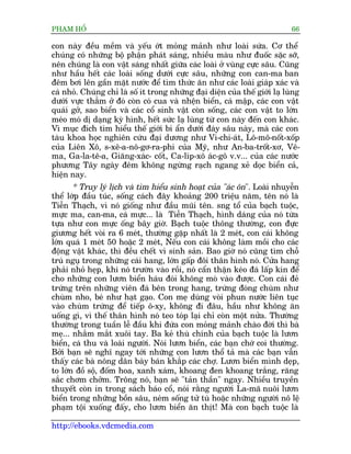 PHAÅM HÖÍ                                                                     66

con naây àïìu mïìm vaâ yïëu úát moãng maãnh nhû loaâi sûáa. Cú thïí
chuáng coá nhûäng böå phêån phaát saáng, nhiïìu maâu nhû àuöëc sùåc súä,
nïn chuáng laâ con vêåt saáng nhêët giûäa caác loaâi úã vuâng cûåc sêu. Cuäng
nhû hêìu hïët caác loaâi söëng dûúái cûåc sêu, nhûäng con can-ma ban
àïm búi lïn gêìn mùåt nûúác àïí tòm thûác ùn nhû caác loaâi giaáp xaác vaâ
caá nhoã. Chuáng chó laâ söë ñt trong nhûäng àaåi diïån cuãa thïë giúái laå luâng
dûúái vûåc thùèm úã àoá coân coá cua vaâ nhïån biïín, caá mêåp, caác con vêåt
quaái gúã, sao biïín vaâ caác cöí sinh vêåt coân söëng, caác con vêåt to lúán
meáo moá dõ daång kyâ hònh, hïët sûác laå luâng tûâ con naây àïën con khaác.
Vò muåc àñch tòm hiïíu thïë giúái bñ êín dûúái àaáy sêu naây, maâ caác con
taâu khoa hoåc nghiïn cûáu àaåi dûúng nhû Vi-chi-aát, Lö-mö-nöët-xöëp
cuãa Liïn Xö, s-xï-a-nö-gú-ra-phi cuãa Myä, nhû An-ba-tröët-xú, Vï-
ma, Ga-la-tï-a, Giùng-xaác- cöët, Ca-lñp-xö aác-gö v.v... cuãa caác nûúác
phûúng Têy ngaây àïm khöng ngûâng raåch ngang xeã doåc biïín caã,
hiïån nay.
       * Truy lyá lõch vaâ tòm hiïíu sinh hoaåt cuãa "aác ön". Loaâi nhuyïîn
thïí lúáp àêìu tuác, söëng caách àêy khoaãng 200 triïåu nùm, tïn noá laâ
Tiïîn Thaåch, vò noá giöëng nhû àêìu muäi tïn. sng töí cuãa baåch tuöåc,
mûåc ma, can-ma, caá mûåc... laâ Tiïîn Thaåch, hònh daáng cuãa noá tûâa
tûåa nhû con mûåc öëng bêy giúâ. Baåch tuöåc thöng thûúâng, con àûåc
giûúng hïët voâi ra 6 meát, thûúâng gùåp nhêët laâ 2 meát, con caái khöng
lúán quaá 1 meát 50 hoùåc 2 meát, Nïëu con caái khöng laâm möìi cho caác
àöång vêåt khaác, thò àïìu chïët vò sinh saãn. Bao giúâ noá cuäng tòm chöî
truá nguå trong nhûäng caái hang, lúán gêëp àöi thên hònh noá. Cûãa hang
phaãi nhoã heåp, khi noá trûúân vaâo röìi, noá cêín thêån keáo àaá lêëp kñn àïí
cho nhûäng con lûún biïín haáu àoái khöng moâ vaâo àûúåc. Con caái àeã
trûáng trïn nhûäng viïn àaá bïn trong hang, trûáng àoáng chuâm nhû
chuâm nho, beá nhû haåt gaåo. Con meå duâng voâi phun nûúác liïn tuåc
vaâo chuâm trûáng àïí tiïëp ö-xy, khöng ài àêu, hêìu nhû khöng ùn
uöëng gò, vò thïë thên hònh noá teo toáp laåi chó coân möåt nûãa. Thûúâng
thûúâng trong tuêìn lïî àêìu khi àûáa con moãng maãnh chaâo àúâi thò baâ
meå... nhùæm mùæt xuöi tay. Ba keã thuâ chñnh cuãa baåch tuöåc laâ lûún
biïín, caá thu vaâ loaâi ngûúâi. Noái lûún biïín, caác baån chúá coi thûúâng.
Búãi baån seä nghô ngay túái nhûäng con lûún thöí taã maâ caác baån vêîn
thêëy caác baâ nöng dên baây baán khùæp caác chúå. Lûún biïín mònh deåp,
to lúán àöì söå, àöëm hoa, xanh xaám, khoang àen khoang trùæng, rùng
sùæc chúm chúãm. Tröng noá, baån seä "taãn thêìn" ngay. Nhiïìu truyïìn
thuyïët coân in trong saách baáo cöí, noái rùçng ngûúâi La-maä nuöi lûún
biïín trong nhûäng böìn sêu, neám söëng tûã tuâ hoùåc nhûäng ngûúâi nö lïå
phaåm töåi xuöëng àêëy, cho lûún biïín ùn thõt! Maâ con baåch tuöåc laâ

http://ebooks.vdcmedia.com
 