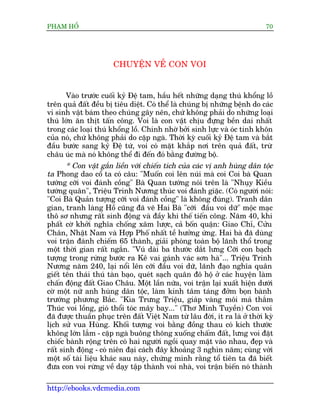 PHAÅM HÖÍ                                                                   70




                       CHUYÏÅN VÏÌ CON VOI


      Vaâo trûúác cuöëi kyã Àïå tam, hêìu hïët nhûäng daång thuá khöíng löì
trïn quaã àêët àïìu bõ tiïu diïåt. Coá thïí laâ chuáng bõ nhûäng bïånh do caác
vi sinh vêåt baám theo chuáng gêy nïn, chûá khöng phaãi do nhûäng loaåi
thuá lúán ùn thõt têën cöng. Voi laâ con vêåt chõu àûång bïìn dai nhêët
trong caác loaåi thuá khöíng löì. Chñnh nhúâ búãi sinh lûåc vaâ oác tinh khön
cuãa noá, chûá khöng phaãi do cùåp ngaâ. Thúâi kyâ cuöëi kyã Àïå tam vaâ bùæt
àêìu bûúác sang kyã Àïå tûá, voi coá mùåt khùæp núi trïn quaã àêët, trûâ
chêu uác maâ noá khöng thïí ài àïën àoá bùçng àûúâng böå.
       * Con vêåt gùæn liïìn vúái chiïën tñch cuãa caác võ anh huâng dên töåc
ta Phong dao cöí ta coá cêu: "Muöën coi lïn nuái maâ coi Coi baâ Quan
tûúáng cúäi voi àaánh cöìng" Baâ Quan tûúáng noái trïn laâ "Nhuåy Kiïìu
tûúáng quên", Triïåu Trinh Nûúng thuác voi àaánh giùåc. (Coá ngûúâi noái:
"Coi Baâ Quaãn tûúång cúäi voi àaánh cöìng" laâ khöng àuáng). Tranh dên
gian, tranh laâng Höì cuäng àaä veä Hai Baâ "cúäi àêìu voi dûä" möåc maåc
thö sú nhûng rêët sinh àöång vaâ àêìy khñ thïë tiïën cöng. Nùm 40, khi
phêët cúâ khúãi nghôa chöëng xêm lûúåc, caã böën quêån: Giao Chó, Cûãu
Chên, Nhêåt Nam vaâ Húåp Phöë nhêët tïì hûúãng ûáng. Hai baâ àaä duâng
voi trêån àaánh chiïëm 65 thaânh, giaãi phoáng toaân böå laänh thöí trong
möåt thúâi gian rêët ngùæn. "Vuá daâi ba thûúác dùæt lûng Cúäi con baåch
tûúång trong rûâng bûúác ra Kï vai gaánh vaác sún haâ"... Triïåu Trinh
Nûúng nùm 240, laåi nöíi lïn cúäi àêìu voi dûä, laänh àaåo nghôa quên
giïët tïn thaái thuá taân baåo, queát saåch quên àö höå úã caác huyïån laâm
chêën àöång àêët Giao Chêu. Möåt lêìn nûäa, voi trêån laåi xuêët hiïån dûúái
cúâ möåt nûä anh huâng dên töåc, laâm kinh têm taáng àúãm boån baânh
trûúáng phûúng Bùæc. "Kòa Trûng Triïåu, giaáp vaâng möi maá thùæm
Thuác voi löìng, gioá thöíi toác mêy bay..." (Thú Minh Tuyïìn) Con voi
àaä àûúåc thuêìn phuåc trïn àêët Viïåt Nam tûâ lêu àúâi, ñt ra laâ úã thúâi kyâ
lõch sûã vua Huâng. Khöëi tûúång voi bùçng àöìng thau coá kñch thûúác
khöng lúán lùæm - cùåp ngaâ buöng thoäng xuöëng chêëm àêët, lûng voi àùåt
chiïëc baânh röång trïn coá hai ngûúâi ngöìi quay mùåt vaâo nhau, àeåp vaâ
rêët sinh àöång - coá niïn àaåi caách àêy khoaãng 3 nghòn nùm; cuâng vúái
möåt söë taâi liïåu khaác sau naây, chûáng minh rùçng töí tiïn ta àaä biïët
àûa con voi rûâng vïì daåy têåp thaânh voi nhaâ, voi trêån biïën noá thaânh

http://ebooks.vdcmedia.com
 