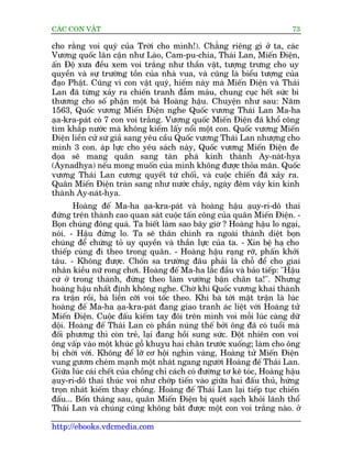 CAÁC CON VÊÅT                                                               73

cho rùçng voi quyá cuãa Trúâi cho mònh!). Chùèng riïng gò úã ta, caác
Vûúng quöëc lên cêån nhû Laâo, Cam-pu-chia, Thaái Lan, Miïën Àiïån,
êën Àöå xûa àïìu xem voi trùæng nhû thêìn vêåt, tûúång trûng cho uy
quyïìn vaâ sûå trûúâng töìn cuãa nhaâ vua, vaâ cuäng laâ biïíu tûúång cuãa
àaåo Phêåt. Cuäng vò con vêåt quyá, hiïëm naây maâ Miïën Àiïån vaâ Thaái
Lan àaä tûâng xaãy ra chiïën tranh àêîm maáu, chung cuåc hïët sûác bi
thûúng cho söë phêån möåt baâ Hoaâng hêåu. Chuyïån nhû sau: Nùm
1563, Quöëc vûúng Miïën Àiïån nghe Quöëc vûúng Thaái Lan Ma-ha
aåa-kra-paát coá 7 con voi trùæng. Vûúng quöëc Miïën Àiïån àaä khöí cöng
tòm khùæp nûúác maâ khöng kiïëm lêëy nöíi möåt con. Quöëc vûúng Miïën
Àiïån liïìn cûã sûá giaã sang yïu cêìu Quöëc vûúng Thaái Lan nhûúång cho
mònh 3 con. aáp lûåc cho yïu saách naây, Quöëc vûúng Miïën Àiïån àe
doåa seä mang quên sang taân phaá kinh thaânh Ay-naát-hya
(Aynadhya) nïëu mong muöën cuãa mònh khöng àûúåc thoãa maän. Quöëc
vûúng Thaái Lan cûúng quyïët tûâ chöëi, vaâ cuöåc chiïën àaä xaãy ra.
Quên Miïën Àiïån traân sang nhû nûúác chaãy, ngaây àïm vêy kñn kinh
thaânh Ay-naát-hya.
       Hoaâng àïë Ma-ha aåa-kra-paát vaâ hoaâng hêåu aåuy-ri-dö thai
àûáng trïn thaânh cao quan saát cuöåc têën cöng cuãa quên Miïën Àiïån. -
Boån chuáng àöng quaá. Ta biïët laâm sao bêy giúâ ? Hoaâng hêåu lo ngaåi,
noái. - Hêåu àûâng lo. Ta seä thên chinh ra ngoaâi thaânh diïåt boån
chuáng àïí chûáng toã uy quyïìn vaâ thêìn lûåc cuãa ta. - Xin bïå haå cho
thiïëp cuâng ài theo trong quên. - Hoaâng hêåu raång rúä, phêën khúãi
têu. - Khöng àûúåc. Chöën sa trûúâng àêu phaãi laâ chöî àïí cho giai
nhên kiïìu nûä rong chúi. Hoaâng àïë Ma-ha lùæc àêìu vaâ baão tiïëp: "Hêåu
cûá úã trong thaânh, àûâng theo laâm vûúáng bêån chên ta!". Nhûng
hoaâng hêåu nhêët àõnh khöng nghe. Chúâ khi Quöëc vûúng khai thaânh
ra trêån röìi, baâ liïìn cúäi voi töëc theo. Khi baâ túái mùåt trêån laâ luác
hoaâng àïë Ma-ha aåa-kra-paát àang giao tranh aác liïåt vúái Hoaâng tûã
Miïën Àiïån. Cuöåc àêëu kiïëm tay àöi trïn mònh voi möîi luác caâng dûä
döåi. Hoaâng àïë Thaái Lan coá phêìn nuáng thïë búãi öng àaä coá tuöíi maâ
àöëi phûúng thò coân treã, laåi àang höìi sung sûác. Àöåt nhiïn con voi
öng vêëp vaâo möåt khuác göî khuyåu hai chên trûúác xuöëng; laâm cho öng
bõ chúái vúái. Khöng àïí lúä cú höåi nghòn vaâng, Hoaâng tûã Miïën Àiïån
vung gûúm cheám maånh möåt nhaát ngang ngûúâi Hoaâng àïë Thaái Lan.
Giûäa luác caái chïët cuãa chöìng chó caách coá àûúâng tú keä toác, Hoaâng hêåu
aåuy-ri-dö thai thuác voi nhû chúáp tiïën vaâo giûäa hai àêëu thuã, hûáng
troån nhaát kiïëm thay chöìng. Hoaâng àïë Thaái Lan laåi tiïëp tuåc chiïën
àêëu... Böën thaáng sau, quên Miïën Àiïån bõ queát saåch khoãi laänh thöí
Thaái Lan vaâ chuáng cuäng khöng bùæt àûúåc möåt con voi trùæng naâo. úã

http://ebooks.vdcmedia.com
 