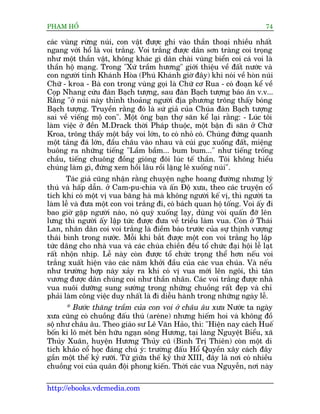 PHAÅM HÖÍ                                                                  74

caác vuâng rûâng nuái, con vêåt àûúåc ghi vaâo thêìn thoaåi nhiïìu nhêët
ngang vúái höí laâ voi trùæng. Voi trùæng àûúåc dên sún traâng coi troång
nhû möåt thêìn vêåt, khöng khaác gò dên chaâi vuâng biïín coi caá voi laâ
thêìn höå maång. Trong "Xûá trêìm hûúng" giúái thiïåu vïì àêët nûúác vaâ
con ngûúâi tónh Khaánh Hoâa (Phuá Khaánh giúâ àêy) khi noái vïì hoân nuái
Chûä - kroa - Baâ con trong vuâng goåi laâ Chûä cú Rua - coá àoaån kïí vïì
Coåp Nhang cûáu àaân Baåch tûúång, sau àaân Baåch tûúång baáo ên v.v...
Rùçng "úã nuái naây thónh thoaãng ngûúâi àõa phûúng tröng thêëy boáng
Baåch tûúång. Truyïìn rùçng àoá laâ sûá giaã cuãa Chuáa àaân Baåch tûúång
sai vïì viïëng möå con". Möåt öng baån thúå sùn kïí laåi rùçng: - Luác töi
laâm viïåc úã àïìn M.Drack thúâi Phaáp thuöåc, möåt bêån ài sùn úã Chûä
Kroa, tröng thêëy möåt bêìy voi lúán, to coá nhoã coá. Chuáng àûáng quanh
möåt taãng àaá lúán, àêìu chêu vaâo nhau vaâ cuái guåc xuöëng àêët, miïång
buöng ra nhûäng tiïëng "Lêìm bêìm... bum bum..." nhû tiïëng tröëng
chêìu, tiïëng chuöng àöìng gioáng àöi luác tïë thêìn. Töi khöng hiïíu
chuáng laâm gò, àûáng xem höìi lêu röìi lùång leä xuöëng nuái".
       Taác giaã cuäng nhêån rùçng chuyïån nghe hoang àûúâng nhûng lyá
thuá vaâ hêëp dêîn. úã Cam-pu-chia vaâ êën Àöå xûa, theo caác truyïån cöí
tñch khi coá möåt võ vua bùng haâ maâ khöng ngûúâi kïë võ, thò ngûúâi ta
laâm lïî vaâ àûa möåt con voi trùæng ài, coá baách quan höå töëng. Voi êëy ài
bao giúâ gùåp ngûúâi naâo, noá quyâ xuöëng laåy, duâng voâi quêën àúä lïn
lûng thò ngûúâi êëy lêåp tûác àûúåc àûa vïì triïìu laâm vua. Coân úã Thaái
Lan, nhên dên coi voi trùæng laâ àiïìm baáo trûúác cuãa sûå thõnh vûúång
thaái bònh trong nûúác. Möîi khi bùæt àûúåc möåt con voi trùæng hoå lêåp
tûác dêng cho nhaâ vua vaâ caác chuâa chiïìn àïìu töí chûác àaåi höåi lïî laåt
rêët nhöån nhõp. Lïî naây coân àûúåc töí chûác troång thïí hún nïëu voi
trùæng xuêët hiïån vaâo caác nùm khúãi àêìu cuãa caác vua chuáa. Vaâ nïëu
nhû trûúâng húåp naây xaãy ra khi coá võ vua múái lïn ngöi, thò tên
vûúng àûúåc dên chuáng coi nhû thêìn nhên. Caác voi trùæng àûúåc nhaâ
vua nuöi dûúäng sung sûúáng trong nhûäng chuöìng rêët àeåp vaâ chó
phaãi laâm cöng viïåc duy nhêët laâ ài diïîu haânh trong nhûäng ngaây lïî.
      * Bûúác thùng trêìm cuãa con voi úã chêu êu xûa Nûúác ta ngaây
xûa cuäng coá chuöìng àêëu thuá (areáne) nhûng hiïëm hoi vaâ khöng àöì
söå nhû chêu êu. Theo giaáo sû Lï Vùn Haão, thò: "Hiïån nay caách Huïë
böën ki lö meát bïn hûäu ngaån söng Hûúng, taåi laâng Nguyïåt Biïíu, xaä
Thuãy Xuên, huyïån Hûúng Thuãy cuä (Bònh Trõ Thiïn) coân möåt di
tñch khaão cöí hoåc àaáng chuá yá: trûúâng àêëu Höí Quyïìn xêy caách àêy
gêìn möåt thïë kyã rûúäi. Tûâ giûäa thïë kyã thûá XIII, àêy laâ núi coá nhiïìu
chuöìng voi cuãa quên àöåi phong kiïën. Thúâi caác vua Nguyïîn, núi naây

http://ebooks.vdcmedia.com
 