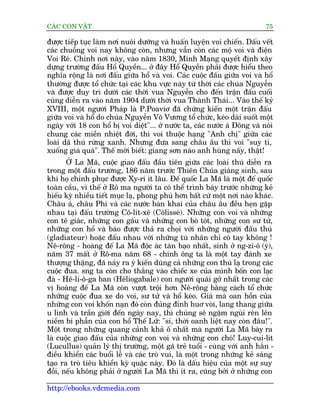 CAÁC CON VÊÅT                                                               75

àûúåc tiïëp tuåc laâm núi nuöi dûúäng vaâ huêën luyïån voi chiïën. Dêëu vïët
caác chuöìng voi nay khöng coân, nhûng vêîn coân caác möå voi vaâ àiïån
Voi Reá. Chñnh núi naây, vaâo nùm 1830, Minh Maång quyïët àõnh xêy
dûång trûúâng àêëu Höí Quyïìn... úã àêy Höí Quyïìn phaãi àûúåc hiïíu theo
nghôa röång laâ núi àêëu giûäa höí vaâ voi. Caác cuöåc àêëu giûäa voi vaâ höí
thûúâng àûúåc töí chûác taåi caác khu vûåc naây tûâ thúâi caác chuáa Nguyïîn
vaâ àûúåc duy trò dûúái caác thúâi vua Nguyïîn cho àïën trêån àêëu cuöëi
cuâng diïîn ra vaâo nùm 1904 dûúái thúâi vua Thaânh Thaái... Vaâo thïë kyã
XVIII, möåt ngûúâi Phaáp laâ P.Poaviú àaä chûáng kiïën möåt trêån àêëu
giûäa voi vaâ höí do chuáa Nguyïîn Voä Vûúng töí chûác, keáo daâi suöët möåt
ngaây vúái 18 con höí bõ voi diïåt"... úã nûúác ta, caác nûúác aá Àöng vaâ noái
chung caác miïìn nhiïåt àúái, thò voi thuöåc haång "Anh chõ" giûäa caác
loaâi daä thuá rûâng xanh. Nhûng àûa sang chêu êu thò voi "suy tò,
xuöëng giaá quaá". Thïë múái biïët: giang sún naâo anh huâng nêëy, thêåt!
       ÚÃ La Maä, cuöåc giao àêëu àêìu tiïn giûäa caác loaâi thuá diïîn ra
trong möåt àêëu trûúâng, 186 nùm trûúác Thiïn Chuáa giaáng sinh, sau
khi hoå chinh phuåc àûúåc Xy-ri ñt lêu. Àïë quöëc La Maä laâ möåt àïë quöëc
toaân cêìu, vò thïë úã Rö ma ngûúâi ta coá thïí trònh baây trûúác nhûäng keã
hiïëu kyâ nhiïìu tiïët muåc laå, phong phuá hún bêët cûá möåt núi naâo khaác.
Chêu aá, chêu Phi vaâ caác nûúác baán khai cuãa chêu êu àïìu heån gùåp
nhau taåi àêëu trûúâng Cö-lñt-xï (Cölisseá). Nhûäng con voi vaâ nhûäng
con tï giaác, nhûäng con gêëu vaâ nhûäng con boâ toát, nhûäng con sû tûã,
nhûäng con höí vaâ baáo àûúåc thaã ra choåi vúái nhûäng ngûúâi àêëu thuá
(gladiateur) hoùåc àêëu nhau vúái nhûäng tuâ nhên chó coá tay khöng !
Nï-röng - hoaâng àïë La Maä àöåc aác taân baåo nhêët, sinh úã ng-zi-ö (yá),
nùm 37 mêët úã Rö-ma nùm 68 - chñnh öng ta laâ möåt tay àaánh xe
thûúång thùång, àaä naãy ra yá kiïën duâng caã nhûäng con thuá laå trong caác
cuöåc àua. sng ta coân cho thùæng vaâo chiïëc xe cuãa mònh böën con laåc
àaâ - Hï-li-ö-ga ban (Heáliogabale) con ngûúâi quaái gúã nhêët trong caác
võ hoaâng àïë La Maä coân vûúåt tröåi hún Nï-röng bùçng caách töí chûác
nhûäng cuöåc àua xe do voi, sû tûã vaâ höí keáo. Giaá maâ oan höìn cuãa
nhûäng con voi khöën naån àoá coân àuãng àónh huú voâi, lang thang giûäa
u linh vaâ trêìn giúái àïën ngaây nay, thò chuáng seä ngêåm nguâi rïn lïn
niïìm bi phêîn cuãa con höí Thïë Lûä: "si, thúâi oanh liïåt nay coân àêu!".
Möåt trong nhûäng quang caãnh khaã öë nhêët maâ ngûúâi La Maä baây ra
laâ cuöåc giao àêëu cuãa nhûäng con voi vaâ nhûäng con choá! Luy-cui-lit
(Lucullus) quaãn lyá thõ trûúâng, möåt gaä treã tuöíi - cuâng vúái anh hùæn -
àiïìu khiïín caác buöíi lïî vaâ caác troâ vui, laâ möåt trong nhûäng keã saáng
taåo ra troâ tiïu khiïín kyâ quùåc naây. Àoá laâ dêëu hiïåu cuãa möåt sûå suy
àöìi, nïëu khöng phaãi úã ngûúâi La Maä thò ñt ra, cuäng búãi úã nhûäng con

http://ebooks.vdcmedia.com
 