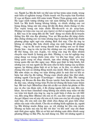 PHAÅM HÖÍ                                                                  76

voi. Ngûúâi La Maä àaä biïët voi thïë naâo tûâ hai trùm nùm trûúác, trong
möåt biïën cöë nghiïm troång: Chiïën tranh vúái Pia-ruyátx (tûác Pyrrhos
II vua xûá Epire sinh 318 nùm trûúác Thiïn Chuáa giaáng sinh, mêët úã
Hy Laåp) caãnh tûúång nhûäng con vêåt xaám khöíng löì daây xeáo quên
binh La Maä kinh hoaâng khuãng khiïëp, vaâ chñnh nhûäng con voi
huâng duäng, bùçng sûác têën cöng dûä döåi àaä àem chiïën thùæng vïì cho
Pia- ruyátx trong caác trêån chiïën Hï-rùæc-cú-lö vaâ aát- xcuy-lum.
Nhûäng voi trêån cuãa vua xûá -pia (eápire) coá thïí coá nguöìn göëc tûâ chêu
aá. Khi vua A leác xùng àïën êën Àöå "möët" duâng voi chiïën àaä laâ truyïìn
thöëng lêu àúâi cuãa àõa phûúng. Vua xûá Ma-xe-àon àaä tûâng chiïën
àêëu chöëng nhûäng con voi trêån nhûng öng ta khöng thñch bùæt chûúác
phûúng phaáp nghi ngúâ cuãa nhûäng àõch thuã naây. Cho duâ öng ta
khöng coá nhûäng àùåc hûäu chñnh cöëng cuãa möåt hoaâng àïë phûúng
Àöng. - öng ta àaä nuöi trong doanh traåi nhûäng con sû tûã àûúåc
thuêìn hoáa - öng ta vêîn tûå tòm lêëy nhûäng con voi, nhûng chó duâng
àïí thöì haâng, coân con A-giùæc, voi riïng cuãa öng thò àaãm nhiïåm
chuyïín vêån haânh lyá hoaâng gia thöi. Nhûäng võ vua kïë nghiïåp öng
cuäng duâng voi trong chiïën trêån nhû "vuä khñ boåc theáp" yïím trúå
bùçng quên cung noã chaåy nhanh, tûåa nhû nhûäng chiïëc xe tùng
trong quên àöåi mö àeác ngaây nay. Hiïåu quaã thêåt laâ bêëp bïnh, búãi
nhûäng con voi maâ ngûúâi êën Àöå xem nhû laâ biïíu tûúång cuãa sûå khön
ngoan, laåi khöng phên biïåt roä ai laâ baån, ai laâ thuâ, vaâ nhiïìu khi
chuáng chaâ naát caã nhûäng àöìng minh cuãa mònh. Hún nûäa, ngûúâi La
Maä súám nhêån ra rùçng voi trêån khöng phaãi laâ möåt thûá vuä khñ coá
hiïåu lûåc nhû hoå àaä tûúãng. Trong cuöåc chinh phaåt lêìn thûá nhêët,
nhûäng ngûúâi Caác-ta-giú (Cacrthage) - thaânh phöë Bùæc Phi tûúng
àûúng vúái Rö-ma àaä àûa àïën Xi-xin (aåicile) hún böën trùm con thuá
da daây naây, nhûng trong trêån Pa-leác-nú chuáng àaä hoaân toaân thaãm
baåi. Mï ten luyát (Meátellus) àûa têët caã àöåi voi chiïën lúåi phêím vïì Rö-
ma vaâ cho vaâo àoaân xiïëc, úã àoá chuáng ngoeão hïët con naây àïën con
khaác. An-ni-ban (Annibal) cuäng khöng coân nhiïìu may mùæn vúái àöåi
voi trêån trûá danh cuãa öng ta. sng ta xuêët hiïån úã chêu êu vúái 500
voi, àïën söng Rön (Rhöne) chó coân coá 37, sau khi vûúåt qua daäy nuái
An-pú (Alpes) con söë naây chó coân coá 8; taám con coân laåi röìi cuäng chïët
mêët baãy, chó coân möîi con àöåc nhêët chõu àûång nöíi gian khöí nhoåc
nhùçn cuãa cuöåc viïîn chinh. Cho duâ coá nhûäng kinh nghiïåm êëy, ngûúâi
La Maä khöng muöën àûáng sau, so vúái nhûäng keã thuâ cuãa mònh.
Nhûng sûå hêm möå cuãa hoå àöëi vúái thûá "vuä khñ múái" naây chó àûúåc
möåt thúâi gian ngùæn. Khi coá cú höåi múã nhûäng cuöåc diïîn chinh sang
phûúng Àöng vaâ Bùæc Phi, hoå múái duâng voi. Àöëi vúái nhûäng ngûúâi aã-

http://ebooks.vdcmedia.com
 