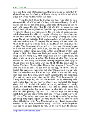 CAÁC CON VÊÅT                                                                77

rêåp, voi àûúåc xem nhû nhûäng con thuá trêån mang laåi möåt thúâi kyâ
chiïën thùæng múái huy hoaâng. úã Rö-ma, chuáng trúã thaânh loaåi khuêët
phuåc múái trong vai troâ suác vêåt laâm xiïëc!
      * Con thuá tinh khön Ta thûúâng hay baão: "Caáo chïët ba nùm
coân quay àêìu vïì nuái" àïí noái têëm loâng hoaâi voång cöë hûúng cuãa keã ài
xa àöëi vúái núi cùæt röën chön nhau, hoùåc nhùæc nhúã nhûäng ai chúá vöåi
quïn cöåi nguöìn dên töåc. Chûá àaä chïët röìi, thò coân quay laâm sao
àûúåc? Hoùåc giaã, do möåt biïën cöë àõa chêët, ngaây xûa coá ngûúâi naâo àoá
vò nguyïn nhên gò àoá, ngêîu nhiïn àaâo lïn thêëy böå xûúng con caáo
mònh chön trûúác kia, àêìu noá chuyïín vïì hûúáng nuái chùèng haån, maâ
thaânh xuêët xûá cuãa cêu ngaån ngûä naây chùng? Nhûng con voi thò
quay àêìu vïì nuái thêåt àêëy. Biïët mònh sùæp chïët, noá chêåm chaåp nùång
nïì xoay caã thên hònh àöì söå quay àêìu vïì hûúáng nuái, núi chñnh baãn
thên noá àaä sinh ra. Cho duâ böë meå noá àaä thaânh con voi nhaâ, àïí noá
ra giûäa àöìng bùçng trong thaânh phöë v.v... theo möåt baãn nùng huyïìn
bñ khoa hoåc chûa giaãi thñch àûúåc, con voi êëy vêîn quay àêìu vïì
hûúáng nuái töí tiïn cû truá ngaây xûa. ... Con voi möåt ngaâ úã vûúân Baách
thaão Haâ Nöåi - höìi Giön-xún àaánh phaá miïìn Bùæc - trûúác khi chïët
röëng lïn möåt tiïëng daâi, nhû tiïëng chaâo giaä biïåt ngaân xanh, hai
chên trûúác tûâ tûâ khuyåu xuöëng, àêìu hûúáng vïì phña Têy Nam. Vaâ
con voi caái, möåt trong hai con àûa ra tûâ Quaãng Bònh, chïët ngaây 19
thaáng chaåp (êm lõch) nùm Quáy sûãu (1-11-74) àêìu cuäng quay vïì
hûúáng Têy Nam (Trûúâng Sún Thûúång Laâo). úã ngoaåi ö Bùng Cöëc coá
möåt traåi nuöi caá sêëu... hoå coân nuöi caã voi, coåp, sû tûã v.v... cho du
khaách àïën xem, nhû möåt vûúân thuá nhoã. Vaâi con vêåt úã traåi naây coân
laâm troâ biïíu diïîn nhû khó ài xe àaåp... nhêët laâ con voi biïët nhaáy
mùæt muáa theo àiïåu nhaåc, khiïën ngûúâi ta khöng thïí nñn cûúâi àûúåc.
Con voi naây nghe àûúåc tiïëng ngûúâi (tiïëng Thaái Lan) ngûúâi chuã
khöng cêìn ra àiïåu böå, baão thïë naâo noá laâm thïë êëy nhû nhaáy mùæt,
ngöìi xuöëng laåy, vêîy tai, huú voâi chaâo v. v... Du khaách têåp trung
àöng nhêët chöî caác chuá khó vaâ chuá voi con naây àïí chuåp aãnh laâm kyã
niïåm. Noá coân thöíi àûúåc caã keân ! Möîi khi du khaách neám tiïìn
thûúãng, noá quyâ xuöëng laåy taå, vaâ duâng voâi nhùåt tiïìn boã vaâo caái höåp
cho chuã (Tin phûúng Têy 26-11-74). Laåi coân möåt con voi thöng
minh hún thïë nûäa kia. úã vûúân baách thuá -rï-van coá möåt con voi êën
Àöå tïn laâ Vö-va àûúåc moåi ngûúâi lûu yá nhêët. Quanh chuöìng noá bao
giúâ cuäng àöng nghõt ngûúâi. Ai cuäng muöën xem caái chuá voi hiïíu
àûúåc 4 thûá tiïëng : Àûác, Anh, Nga, aác-mï-ni naây. Trûúác tiïn noá söëng
úã vûúân thuá Lai xñch, sau àoá dúâi sang Luên Àön, tûâ àoá chuyïín vïì
Maát-xcú-va vaâ cuöëi cuâng laâ rï-van. Coá leä con voi naây àaä lônh höåi

http://ebooks.vdcmedia.com
 