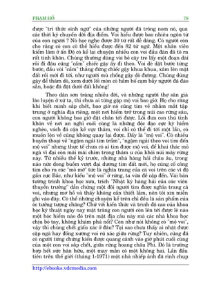 PHAÅM HÖÍ                                                                  78

àûúåc "tri thûác sinh ngûä" cuãa nhûäng ngûúâi àaä tröng nom noá, qua
caác thúâi kyâ chuyïín dúâi àõa àiïím. Voi hiïíu àûúåc bao nhiïu ngön tûâ
cuãa con ngûúâi ? Noá hoåc nghe àûúåc 30 tûâ rêët dïî daâng. Coá ngûúâi coân
cho rùçng coá con coá thïí hiïíu àûúåc àïën 82 tûâ ngûä. Möåt nhên viïn
kiïím lêm úã êën Àöå coá kïí laåi chuyïån nhiïìu con voi àêìu àaân àaä toã ra
rêët tinh khön. Chuáng thûúâng duâng voâi beã cêy tre lêëy möåt àoaån daâi
röìi ài àêu cuäng "cêìm" chiïëc gêåy êëy ài theo. Voi deâ dùåt bûúác tûâng
bûúác, àêìu voâi "cêìm" thùèng àûáng chiïëc gêåy khua khua, xêm lïn mùåt
àêët röìi múái ài túái, nhû ngûúâi muâ chöëng gêåy doâ àûúâng. Chuáng duâng
gêåy àïí thùm doâ, xem dûúái löëi moân coá hêìm höë caåm bêîy ngûúâi àaä àaâo
sùén, hoùåc àaä àùåt dûúái àêët khöng!
       Theo dên sún traâng nhiïìu àúâi, vaâ nhûäng ngûúâi thúå sùn giaâ
laäo luyïån úã xûá ta, thò chûa ai tûâng gùåp möå voi bao giúâ. Hoå cho rùçng
khi biïët mònh sùæp chïët, bao giúâ noá cuäng tòm vïì nhùæm mùæt têåp
trung úã nghôa àõa riïng, möåt núi hiïím trúã trong nuái cao rûâng sêu,
con ngûúâi khöng bao giúâ àùåt chên túái àûúåc. Löëi àûa con thuá tinh
khön vïì núi an nghó cuöëi cuâng laâ nhûäng àöåc àaåo cûåc kyâ hiïím
ngheâo, vaách àaá cêån kïì vûåc thùèm, voi chó coá thïí ài túái möåt lêìn, coá
muöën löån vïì cuäng khöng quay laåi àûúåc. Àêëy laâ "möå voi". Coá nhiïìu
huyïìn thoaåi vïì "ngêåm ngaãi tòm trêìm", "ngêåm ngaãi theo voi tòm àïën
möå voi" nhûng thûåc tïë chûa coá ai tòm àûúåc möå voi, àïí khai thaác moã
ngaâ vô àaåi coân maäi maäi chòm trong thêm u cuãa khoái nuái mêy rûâng
naây. Tûâ nhiïìu thïë kyã trûúác, nhûäng nhaâ haâng haãi chêu êu, trong
naáo nûác dong buöìm vûúåt àaåi dûúng tòm àêët múái, hoå cuäng cöë cöng
tòm cho ra caác "moã múä" tûác laâ nghôa trang cuãa caá voi trïn caác vô àöå
gêìn cûåc Bùæc, nhû kiïíu "möå voi" úã rûâng, ta vûâa àïì cêåp àïën. Vaâi baãn
tûúâng trònh khoa hoåc xûa, trñch "Nhêåt kyá haâng haãi cuãa caác viïn
thuyïìn trûúãng" dêîn chûáng möåt àöi ngûúâi tòm àûúåc nghôa trang caá
voi, nhûng mú höì vaâ thêëy khöng cêìn thiïët lùæm, nïn töi xin miïîn
ghi vaâo àêy. Coá thïí nhûäng chuyïån kïí trïn chó àïìu laâ saãn phêím cuãa
oác tûúãng tûúång chùng? Chûá vúái kiïën thûác vaâ trònh àöå cao cuãa khoa
hoåc kyä thuêåt ngaây nay mùåt trùng con ngûúâi coân lïn túái àûúåc leä naâo
möåt hoác hiïím naâo àoá trïn mùåt àõa cêìu naây maâ caác nhaâ khoa hoåc
chõu boá tay, khöng khaám phaá nöíi? Coân nhû noái khöng coá "möå voi",
vêåy thò chuáng chïët giêëu xaác úã àêu? Taåi sao chûa thêëy ai nhùåt àûúåc
cùåp ngaâ hay àöëng xûúng voi ruä xaác giûäa rûâng? Tuy nhiïn, cuäng àaä
coá ngûúâi tûâng chûáng kiïën àûúåc quang caãnh vaâo giúâ phuát cuöëi cuâng
cuãa möåt con voi sùæp chïët, giûäa rûâng hoang chêu Phi. Àoá laâ trûúâng
húåp hïët sûác haän hûäu, möåt may mùæn coá möåt khöng hai. Lêìn àêìu
tiïn trïn thïë giúái (thaáng 1-1971) möåt nhaâ nhiïëp aãnh àaä rònh chuåp

http://ebooks.vdcmedia.com
 