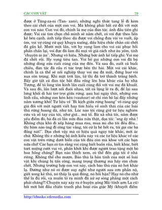 CAÁC CON VÊÅT                                                                 79

àûúåc úã Tùng-za-ni (Tan- zani), nhûäng nghi thûác tang lïî ài keâm
theo caái chïët cuãa möåt con voi. Maâ khöng phaãi bêët cûá àöëi vúái möåt
con voi naâo: Con voi àoá, chñnh laâ meå cuãa àaân töåc. aãnh àêìu tiïn ghi
àûúåc: Voi caái tòm choån chöî mònh seä nùçm chïët, coá voi àûåc theo liïìn
kïì bïn caånh. aãnh tiïëp theo: duâ àûúåc voi chöìng àûa voâi ve vuöët, êëp
öm, voi vúå cuäng cûá quyâ khuyåu xuöëng, dêëu hiïåu chùæc chùæn caái chïët
àaä gêìn kïì. Mûúâi möåt lêìn, vúái hy voång laâm cho voi caái phuåc höìi
phêën chêën laåi, voi àûåc àaä laâm àuã moåi veã giaã caách nhû êu yïëm, tñnh
"chuyïån aái ên". Nhûng vö hiïåu. Nhûäng bûác aãnh kïë tiïëp ghi: Voi meå
àaä chïët röìi. Hy voång tiïu tan. Voi böë goåi nhûäng con voi àaä buá
nhûäng doâng sûäa cuöëi cuâng cuãa meå àïën. Vaâ sau àoá, suöët caã buöíi
chiïìu, àaân töåc àaä rêìu rô tuác trûåc bïn thi haâi. Möåt voi caái khaác,
chñnh laâ caá thïí seä nöëi nghiïåp thay voi meå àaä mêët, àûáng huú voâi
xua cön truâng. Khi mùåt trúâi lùån, tûã thi àaä trúã thaânh trùæng bïåch.
Bêëy giúâ têët caã àaân töåc bùæt àêìu röëng lïn hoâa khuác cuãa hoå nhaâ
Tûúång, àïí toã loâng tön kñnh lêìn cuöëi cuâng àöëi vúái voi meå àaä khuêët.
Vaâ sau àoá, lêìn lûúåt nöëi àuöi nhau, têët caã lùång leä ra ài, àïí laåi sau
lûng khöëi di haâi trú troåi giûäa rûâng. aåau hai ngaây thöi, nhûäng con
linh cêíu, nhûäng con kïn kïn (vautour) seä chó coân boã laåi àêëy nhûäng
nùæm xûúng khö! Tû liïåu vïì "Bi kõch giûäa rûâng hoang" vö cuâng quyá
giaá àöëi vúái möåt ngûúâi viïët hay tòm hiïíu vïì sinh thaái cuãa caác loaâi
thuá rûâng hoang daä, nhû töi. Luác naâo töi cuäng giûä tû liïåu nghiïn
cûáu vaâ söí tay cuãa töi, nhû giûä... maã töí. Baâ xaä nhaâ töi, nùæm àûúåc
yïëu àiïím àoá, baâ àaä coá lêìn nûãa àuâa nûãa thêåt, doåa töi: "sng êëy nhaá !
Khöng chõu khoá ài xïëp haâng mua rau, mua mò cho töi àïìu àïìu...
thò höm naâo öng ài cöng taác vùæng, töi cûá laâ bï hïët ra, töi goåi caác baâ
àöìng naát!". Doåa chúi vêåy maâ coá hiïåu quaã ngay tûác khùæc, múái aác
chûá. Khöng thò e nhûäng böå aãnh kiïíu naây vaâ caác tû liïåu khaác vïì caác
con vêåt trïn rûâng dûúái biïín cuãa töi àêu coân maâ khoe vúái caác baån
nûäa chúá! Caác baån coá tin rùçng voi cuäng biïët buöìn rêìu, biïët khoác, biïët
toeát miïång cûúâi vui veã, phêën khúãi khi àûúåc ngûúâi trao tùång möåt boá
hoa höìng chùng? Baån naâo thñch xem, coá thïí àïën gùåp töi úã nhaâ
riïng. Khöng thïí cho mûúån. Baáo thuâ laâ baãn tñnh cuãa möåt söë loaâi
vêåt khi chuáng bõ têën cöng, mang troång thûúng maâ haäy coân chûa
chïët. Nhûng trûúâng húåp con voi naây, caách baáo thuâ cuãa noá húi khaác
laå. Dûúâng nhû noá coá àûúåc suy nghô nhû ngûúâi sau cún phêîn nöå,
giïët xong keã thuâ, noá thêëy laâ quaá àaáng, noá höëi hêån? Hay noá cho nhû
thïë laâ àuã röìi, vaâ muöën toã ra mònh àaä xûã sûå soâng phùèng möåt caách
phaãi chùng?! Chuyïån naây xaãy ra úã huyïån aåöng Maä (tónh aåún La cuä)
höìi múái bùæt àêìu chiïën tranh phaá hoaåi cuãa giùåc Myä (khuyïët àiïím

http://ebooks.vdcmedia.com
 
