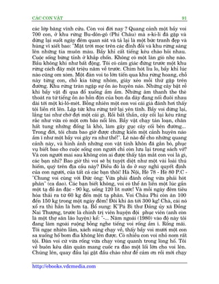 CAÁC CON VÊÅT                                                               91

caác lúáp bùng vônh cûãu. Coân voi àúâi nay ? Quang caãnh möåt bêìy voi
700 con, úã khu rûâng Bu-dön-gö (Phi Chêu) maâ s-ki-li àaä gùåp vaâ
dûâng laåi suöët ngaây àïm quan saát vaâ taã laåi laâ möåt bûác tranh àeåp vaâ
huâng vô xiïët bao: "Mùåt trúâi moåc trïn caác àónh àöìi vaâ khu rûâng saáng
lïn nhûäng tia muön maâu. Bêìy khó cêët tiïëng kïu chaâo hoãi nhau.
Cuöåc söëng bûâng tónh úã khùæp chöën. Khöng coá möåt laân gioá nheå naâo.
Bêìu khöng khñ nhû bêët àöång. Töi coá caãm giaác àûáng trûúác möåt khu
rûâng caách àêy möåt triïåu nùm vïì trûúác. Chim hoát lñu lo, bêìy khó luác
naâo cuäng om xoâm. Möåt àaân voi to lúán tiïën qua khu rûâng hoang, chöî
naây tûâng con, chöî kia tûâng nhoám, giaây xeáo möîi thûá gùåp trïn
àûúâng. Khu rûâng traân ngêåp sûå öìn aâo huyïn naáo. Nhûäng cêy bêåt rïî
khi bêìy vêåt ài qua àöí xuöëng êìm êìm. Nhûäng êm thanh the theá
thoaát ra tûâ tiïëng öìn aâo höîn àöån cuãa boån da daây àang nöëi àuöi nhau
daâi túái möåt ki-lö-meát. Böîng nhiïn möåt con voi caái giaâ àaánh húi thêëy
töi liïìn rñt lïn. Lêåp tûác khu rûâng trúã laåi yïn tônh. Bêìy voi dûâng laåi,
lùæng tai nhû chúâ àúåi möåt caái gò. Röìi bêët thêìn, cêy cöëi laåi kïu rùng
rùæc nhû vûâa coá möåt cún baäo nöíi lïn. Bêìy vêåt chaåy taán loaån, chên
hêët tung nhûäng àöëng laá khö, laâm gaäy guåc cêy cöëi bïn àûúâng...
Trong àúâi, töi chûa bao giúâ àûúåc chûáng kiïën möåt caãnh huyïn naáo
êìm ô nhû möåt bêìy voi gêy ra nhû thïë!". Leä naâo àïí cho nhûäng quang
caãnh naây, vaâ hònh aãnh nhûäng con vêåt tinh khön àaä gùæn boá, phuåc
vuå biïët bao cho cuöåc söëng con ngûúâi chó coân lûu laåi trong saách vúã?
Vaâ con ngûúâi mai sau khöng coân ai àûúåc thêëy têån mùæt con voi laâ gò,
caác baån nhó? Bao giúâ thò voi seä bõ tuyïåt diïåt nhû möåt vaâi loaâi thuá
hiïëm, quyá trïn àõa cêìu naây? Àiïìu àoá laâ do úã suy nghô quyïët àõnh
cuãa con ngûúâi, cuãa têët caã caác baån thöi! Haâ Nöåi, Heâ 78 - Heâ 80 P.C -
"Chung voi cuâng vúái Àûác öng: Vûâa phaãi àaánh cöìng vûâa phaãi hoát
phên" (ca dao). Caác baån biïët khöng, voi coá thïí ùn liïìn möåt luác gêìn
möåt taå àöì ùn àùåc - 90 kg, uöëng 120 lñt nûúác! Vaâ möîi ngaây àïm tiïu
hoáa thaãi ra tûâ 60 kg àïën möåt taå phên. Voi Chêu Phi coân ùn 100
àïën 150 kg trong möåt ngaây àïm! Àöi khi ùn túái 300 kg! Chaâ, caái noá
xöí ra thò hùèn laâ hún taå. Böí sung: K''Paá Bñ thû Àaãng uãy xaä Àöìng
Nai Thûúång, trûúác laâ chñnh trõ viïn huyïån àöåi phuåc viïn (anh coân
laâ möåt thúå sùn laäo luyïån) kïí: "-... Nùm ngoaái (1980) vaâo àöå naây töi
àang laâm ngoaâi ruöång böîng nghe tiïëng voi röëng êìm ô. Röëng maäi.
Töi ngaåc nhiïn lùæm, xaách suáng chaåy vïì, thêëy bêìy voi mûúâi möåt con
sa xuöëng höë bom àòa khöng lïn àûúåc. Coá nhiïìu con voi nhoã nom rêët
töåi. Àaân voi cûá vûâa röëng vûâa chaåy voâng quanh trong loâng höë. Töi
vïì buön kïu dên quên mang cuöëc ra àaâo möåt löëi lúán cho voi lïn.
Chuáng lïn, quay àêìu laåi gêåt àêìu chaâo nhû àïí caãm ún röìi múái chaåy

http://ebooks.vdcmedia.com
 