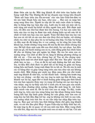 PHAÅM HÖÍ                                                                    98

àûúåc thoãa sûác tûå do. Möåt öng khaách ài nhúâ trïn taâu buöìm chúã
haâng vûúåt Àaåi Têy Dûúng àaä kïí laåi chuyïån naây trong tiïíu thuyïët
"Àaám nöíi loaån trïn taâu En-xú-nûa" cuãa vùn haâo Giùæc-lún-àún vaâ
töi xin lûúåc thuêåt hêìu caác baån, nhû sau: ... Hai con caá mêåp búi
song song theo taâu. Ngûúâi ta cêëp töëc löi möåt cuöån chaäo to tûúáng,
dêy to bùçng bùæp tay laâm dêy cêu. Lûúäi cêu laâ möåt caái moác sùæt to,
möåt taãng múä muöëi bûå kïình cúä àêìu ngûúâi laâm möìi. Bùæt àûúåc möåt
con, röìi àïën con thûá hai àûúåc keáo lïn boong. Caã hai con nùçm lùn
trïn saân taâu vaâ öng ta àûúåc têån mùæt chûáng kiïën sûå nöíi cún töìi tïå
nhêët vïì tñnh taân baåo cuãa con ngûúâi. Toaân thïí àaám laâm taâu lao vaâo
hai con caá vúái têët caã caác con dao cuãa thuãy thuã coi buöìm, vúái nhûäng
chiïëc ròu nhoã vaâ dao pha löi ra tûâ buöìng nhaâ bïëp. Caã bêìy hû hoãng
vaâ àöën maåt àoá àoã bûâng lïn vò vui sûúáng, vaâ hoâ röëng lïn traân àêìy
khoaái laåc, trûúác nhûäng vuäng maáu àoã maâ hoå àaä taân nhêîn nhuáng tay
vaâo. Àïí kïët thuác möåt cuöåc àúâi con thûá nhêët, hoå vaåt nhoån hai àêìu
möåt coåc göî, röìi banh miïång con caá ra, cùæm àûáng giûäa hai chiïëc haâm
àïí cho noá khöng bao giúâ ngêåm laåi àûúåc. Hoå reo hoâ neám con caá
xuöëng söng. Caái chïët seä àïën tûâ tûâ, lùång leä khöng phûúng chöëng cûå
àöëi vúái noá. - Coân con kia, chuáng bay úi! Tao seä cho chuáng maây
chûáng kiïën möåt troâ chúi kinh ngaåc nhaá! Hai tïn "àao phuã" taân baåo
nhêët beân ra tay... ... Con caá àaä bõ möí möåt àûúâng doåc hïët sûác kheáo
leáo, tûâ àêìu àïën choát àuöi vaâ phúi têët caã böå loâng ra giûäa caái buång
trùæng hïëu múä banh. Loâng ruöåt àûúåc löi ra têët caã. Noá chó coân laâ möåt
caái voã bùçng thõt vaâ giaäy tûng tûng trïn saân taâu nhû vêåt naâi khöng
muöën chïët. Möåt thùçng giú caánh tay àêîm maáu àïën cuâi choã trûúác
mùåt öng khaách ài nhúâ taâu, vaâ bêët thònh lònh - khöng baão trûúác öng
ta haäy coi chûâng - noá àùåt vaâo tay öng ta möåt cuåc thõt àoã hoãn. sng
khaách vuåt luâi laåi, ngaåt thúã vò kinh hoaâng giûäa tiïëng gaâo theát khoaái
traá cuãa boån nguyïn thuãy naây vaâ ruång rúâi buöng caái cuåc maâ öng ta
vûâa nhêån. sng ta tûå thêëy xêëu höí vò tñnh yïëu úát non gan cuãa mònh.
sng ta chaán chûúâng nhòn xuöëng, bùçng àöi mùæt lùång leä, vêåt hiïån
diïån mònh vûâa neám ài. Àoá laâ traái tim con caá mêåp. Vaâ àêëy, trûúác
mùæt öng ta, trïn saân taâu noáng boãng maâ lúáp nhûåa thöng moân boáng
loaáng kïët haåt lêëp laánh giûäa nhûäng keä vaán gheáp, traái tim con caá
mêåp kia laåi bùæt àêìu àêåp trúã laåi. sng ta khöng coân biïët ra sao nûäa,
cuái xuöëng nhùåt traái tim lïn vaâ noá vêîn tiïëp tuåc nhõp àêåp trïn tay
öng ta. Boån quyã sûá trïn taâu thöi khöng theâm chïë giïîu öng khaách
nûäa, vaâ caái tïn àao phuã Muy- li-gan Giùæc-cöëp tûå thêëy thêët baåi röìi,
boã mùåc öng ta àoá vaâ quay vïì vúái con möìi cuãa hùæn. Hùæn vung chiïëc
ròu nhoã lïn, àêåp maá ròu vaâo giûäa muäi con caá möåt cuá cêåt lûåc. Caái xaác

http://ebooks.vdcmedia.com
 