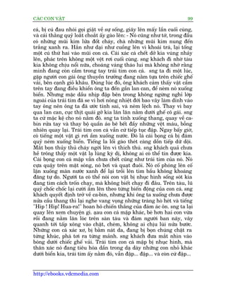 CAÁC CON VÊÅT                                                                  99

caá, bõ cuá àau nhoái goåi giêåt vïì sûå söëng, giaäy lïn mêëy lêìn cuöëi cuâng,
vaâ caái thùçng quyã loùæt choùæt êëy gaâo lïn: - Noá cuäng nhû túá, trong àêìu
coá nhûäng muäi kim lûãa àöët chaáy, chaâ nhûäng muäi kim nung àïën
trùæng xanh ra. Hùæn nhû daåi nhû cuöìng lïn vò khoaái traá, laåi töëng
möåt cuá thûá hai vaâo muäi con caá. Caái xaác caá chïët dúã kia vuâng nhaãy
lïn, phaác trïn khöng möåt vïåt rúi cuöëi cuâng. sng khaách ài nhúâ taâu
kia khöng chõu nöíi nûäa, choaáng vaáng thaáo lui maâ khöng nhúá rùçng
mònh àang coân cêìm trong tay traái tim con caá. sng ta ài möåt luác,
gùåp ngûúâi con gaái öng thuyïìn trûúãng àang nùçm tûåa trïn chiïëc ghïë
vaãi, bïn caånh gioã khêu. Àuáng luác àoá, öng khaách caãm thêëy vêåt cêìm
trïn tay àang àiïìu khiïín öng ta àïën gêìn lan can, àïí neám noá xuöëng
biïín. Nhûng mùåc dêìu nhõp àêåp bïn trong khöng ngûâng nghó lúáp
ngoaâi cuãa traái tim àaä se vò húi noáng nhiïåt àúái bao vêy laâm dñnh vaâo
tay öng nïn öng ta àaä ûúác tñnh sai, vaâ neám lïåch noá. Thay vò bay
qua lan can, cuåc thõt quaái gúã kia lùn lùn nùçm dûúái ghïë cö gaái. sng
ta cûá mùåc kïå cho noá nùçm àoá. sng ta tñnh xuöëng thang, quay vïì ca-
bin rûãa tay vaâ thay böå quêìn aáo bï bïët àêìy nhûäng vïåt maáu, böîng
nhiïn quay laåi. Traái tim con caá vêîn cûá tiïëp tuåc àêåp. Ngay bêëy giúâ,
coá tiïëng möåt vêåt gò rúi êìm xuöëng nûúác. Àoá laâ caái boång caá bõ àaám
quyã neám xuöëng biïín. Tiïëng la löëi gaâo theát caâng döìn tiïëp dûä döåi.
Mùæt boån thuãy thuã chaáy ngúâi lïn vò thñch thuá. sng khaách quaã chûa
hïì tröng thêëy möåt vêåt laå luâng kyâ dõ, khöng ai coá thïí tin àûúåc kia.
Caái boång con caá mêåp vêîn chûa chïët cuäng nhû traái tim cuãa noá. Noá
cûåa quêåy trïn mùåt soáng, noá búi vaâ quaåt àuöi. Noá cöë phoáng lïn cöë
lùån xuöëng maân nûúác xanh àïí laåi tröìi lïn tòm bêìu khöng khoaáng
àaäng tûå do. Ngûúâi ta coá thïí noái con vêåt bõ nhuåc hònh söëng soát kia
àang tòm caách tröën chaåy, maâ khöng biïët chaåy ài àêu. Trïn taâu, luä
quyã chöëc chöëc laåi cûúâi êìm lïn theo tûâng biïën àöång cuãa con caá. sng
khaách quyïët àõnh trúã vïì ca-bin, nhûng khi öng ta xuöëng chûa àûúåc
nûãa cêìu thang thò laåi nghe vang voång nhûäng traâng hoâ heát vaâ tiïëng
"Hñp ! Hñp! Hua-ra!" hoan hö chiïën thùæng cuãa àaám aác ön. sng ta laåi
quay lïn xem chuyïån gò. aåau con caá mêåp khaác, beá hún hai con vûâa
röìi àang nùçm lùn loác trïn saân taâu vaâ àaám ngûúâi ban naäy, vêy
quanh túái têëp xöng vaâo chùåt, cheám, khöng ai chõu luâi nûãa bûúác.
Nhûäng con caá xaác xú, bõ bùçm naát da, àang bõ boån chuáng chùåt ra
tûâng khuác, phaá túi ra tûâng maãnh. sng khaách àûa mùæt nhòn vaâo
boáng dûúái chiïëc ghïë vaãi. Traái tim con caá mêåp bõ nhuåc hònh, maâ
thên xaác noá àang tiïu hoáa dêìn trong daå daây nhûäng con nhoã khaác
dûúái biïín kia, traái tim êëy nùçm àoá, vêîn àêåp... àêåp... vaâ coân cûá àêåp...


http://ebooks.vdcmedia.com
 