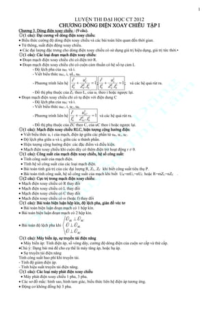 1

LUYỆN THI ĐẠI HỌC CT 2012
CHƯƠNG DÒNG ĐIỆN XOAY CHIỀU TẬP I
Chương 3. Dòng điện xoay chiều : (9 câu).
۞(1 câu): Đại cương về dòng điện xoay chiều:
 Biểu thức cường độ dòng điện xoay chiều và các bài toán liên quan đến thời gian.
 Từ thông, suất điện động xoay chiều.
 Các đại lượng đặc trưng cho dòng điện xoay chiều có sử dụng giá trị hiệu dụng, giá trị tức thời.•
۞(1 câu): Các loại đoạn mạch điện xoay chiều:
 Đoạn mạch điện xoay chiều chỉ có điện trở R.
 Đoạn mạch điện xoay chiều chỉ có cuộn cảm thuần có hệ số tự cảm L
- Độ lệch pha của uRL và i.
- Viết biểu thức uRL, i, uL, uR.
2
2
uC
uL
i2
i2
- Phương trình liên hệ 2  2 2  1 ; 2  2 2  1 ; và các hệ quả rút ra.
I 0 ZC .I 0
I 0 ZL .I 0

- Đồ thị phụ thuộc của ZL theo L, của uL theo i hoặc ngược lại.
 Đoạn mạch điện xoay chiều chỉ có tụ điện với điện dung C
- Độ lệch pha của uRC và i.
- Viết biểu thức uRC, i, uC, uR.
2
uLC
i2
- Phương trình liên hệ 2  2 2  1 và các hệ quả rút ra.
I 0 ZLC .I 0

- Đồ thị phụ thuộc của ZC theo C, của uC theo i hoặc ngược lại.
۞(1 câu): Mạch điện xoay chiều RLC, hiện tượng cộng hưởng điện:
 Viết biểu thức u, i của mạch, điện áp giữa các phần tử uR, uL, uC.
 Độ lệch pha giữa u và i, giữa các u thành phần.
 Hiện tượng cộng hưởng điện: các đặc điểm và điều kiện.
 Mạch điện xoay chiều khi cuộn dây có thêm điện trở hoạt động r ≠ 0.
۞(1 câu): Công suất của mạch điện xoay chiều, hệ số công suất:
 Tính công suất của mạch điện.
 Tính hệ số công suất của các loại mạch điện.
 Bài toán tính giá trị của các đại lượng R, ZL, ZC khi biết công suất tiêu thụ P.
 Bài toán tính công suất, hệ số công suất của mạch khi biết UR=mUL=nUC hoặc R=mZL=nZC .
۞(2 câu): Cực trị trong mạch điện xoay chiều:
 Mạch điện xoay chiều có R thay đổi
 Mạch điện xoay chiều có L thay đổi
 Mạch điện xoay chiều có C thay đổi
 Mạch điện xoay chiều có ω (hoặc f) thay đổi
۞(1 câu): Bài toán biện luận hộp kín, độ lệch pha, giản đồ véc tơ
 Bài toán biện luận đoạn mạch có 1 hộp kín.
 Bài toán biện luận đoạn mạch có 2 hộp kín.

U RL  U RC
 Bài toán độ lệch pha khi U  U RL
U  U RC
۞(1 câu): Máy biến áp, sự truyền tải điện năng
 Máy biến áp: Tính điện áp, số vòng dây, cường độ dòng điện của cuộn sơ cấp và thứ cấp.
Chú ý: Dạng bài mà đề cho cụ thể là máy tăng áp, hoặc hạ áp.
 Sự truyền tải điện năng
Tính công suất hao phí khi truyền tải.
- Tính độ giảm điện áp.
- Tính hiệu suất truyền tải điện năng.
۞(1 câu): Các loại máy phát điện xoay chiều
 Máy phát điện xoay chiều 1 pha, 3 pha.
 Các sơ đồ mắc: hình sao, hình tam giác, biểu thức liên hệ điện áp tương ứng.
 Động cơ không đồng bộ 3 pha.

 