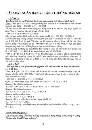 LÃI XUẤT NGÂN HÀNG – TĂNG TRƯỞNG DÂN SỐ 
I.LÃI ĐƠN: 
Lãi được tính theo tỉ lệ phần trăm trong một khoảng thời gian cố định trước. 
Ví dụ : Khi gởi 1 000 000đ vào ngân hàng với lãi suất là 5%/năm thì sau một năm ta 
nhận số tiền lãi là : 1 000 000 x 5% = 50 000đ 
Số tiền lãi này như nhau được cộng vào hàng năm. Kiểu tính lãi này được gọi là lãi 
đơn. Như vậy sau hai năm số tiền cả gốc lẫn lãi là 
1 000 000 + 2 x 50 000 = 1 100 000đ 
Nếu gởi sau n năm thì sẽ nhận số tiền cả gốc lẫn lãi là : 1 000 000 + 50 000n đ. 
Kiểu tính lãi này không khuyến khích người gởi, bởi vì khi ta cần rút tiền ra. Ví dụ ta 
gởi 1 000 000 đ với lãi suất 5%/năm, sau 18 tháng ta vẫn chỉ được tính lãi một năm 
đầu và tổng số tiền rút ra chỉ là 1 000 000 + 50 000 = 1 050 000đ. Vì vậy các ngân 
hàng thường tính chu kỳ lãi suất ngắn hơn, có thể tính theo tháng. 
Nếu lãi suất %/tháng thì cuối tháng đầu chúng ta sẽ có số tiền lãi từ một triệu đồng 
là 1 000 000 x % = 4166 đ. Và sau một năm tổng số tiền lãi là : 
4166 x 12 = 50 000 đ. Như vậy, với lãi đơn, không có sai khác gì nếu ta nhận lãi theo 
tròn năm hay theo từng tháng. Tuy nhiên, nếu ta rút tiền ra giữa chừng, ví dụ sau 18 
tháng thì ta sẽ được số tiền lãi là 4166 x 18 = 75 000đ. Do đó tiền lãi sẽ nhiều hơn so 
với tính lãi theo năm. 
II.LÃI KÉP 
Sau một đơn vị thời gian lãi được gộp vào vốn và được tính lãi. Loại lãi này được 
gọi là lãi kép. 
Ví dụ : Khi gởi 1 000 000đ với lãi suất 5%/năm thì sau một năm ta vẫn nhận được số 
tiền cả gốc lẫn lãi là 1 050 000đ. Toàn bộ số tiền này được gọi là gốc và tổng số tiền 
cuối năm thứ hai sẽ là : 
1 050 000 + 1 050 000 x 5% = 1 102 500đ 
Gọi xn là số tiền nhận được cuối năm n thì với x0 = 1 000 000đ = 106 đ 
Sau năm thứ nhất ta nhận được : 
x1 = 106 + 106 x 5% = 106 (1 + 5%) = 106x 1,05 = 1 050 000đ 
Sau năm thứ hai ta nhận được : 
x2 = x1 + x1.5% = x1(1 + 5%) = x0.(1 + 5%)2 đ 
Sau năn thứ ba ta nhận được : 
x3 = x2 + x2.5% = x0.(1 + 5%)3 đ 
Sau năm thứ n ta nhận được số tiền cả gốc lẫn lãi là : 
xn+1 = (1 + 5%)xn = 1,05xn . 
Phương trình này chính là phương trình sai phân tuyến tính bậc nhất xn+1 = q.xn , n = 
0, 1, 2, … 
2.1Bài toán tổng quát 1:: 
Gởi vào ngân hàng số tiền là a đồng, với lãi suất hàng tháng là r% trong n tháng. 
Tính cả vốn lẫn lãi T sau n tháng? 
1 
 