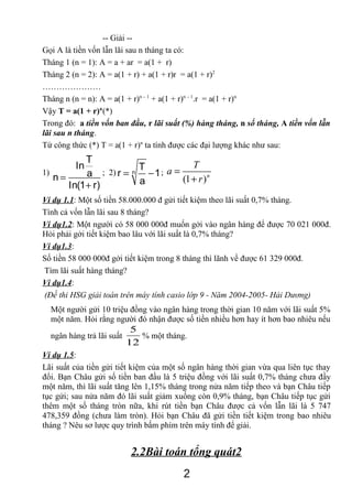 -- Giải -- 
Gọi A là tiền vốn lẫn lãi sau n tháng ta có: 
Tháng 1 (n = 1): A = a + ar = a(1 + r) 
Tháng 2 (n = 2): A = a(1 + r) + a(1 + r)r = a(1 + r)2 
………………… 
Tháng n (n = n): A = a(1 + r)n – 1 + a(1 + r)n – 1.r = a(1 + r)n 
Vậy T = a(1 + r)n(*) 
Trong đó: a tiền vốn ban đầu, r lãi suất (%) hàng tháng, n số tháng, A tiền vốn lẫn 
lãi sau n tháng. 
Từ công thức (*) T = a(1 + r)n ta tính được các đại lượng khác như sau: 
n a 
1) = 
ln T 
ln(1 + 
r) 
; 2) = n - r T 1 
a 
a T 
; (1 r 
)n 
= 
+ 
Ví dụ 1.1: Một số tiền 58.000.000 đ gửi tiết kiệm theo lãi suất 0,7% tháng. 
Tính cả vốn lẫn lãi sau 8 tháng? 
Ví dụ1.2: Một người có 58 000 000đ muốn gởi vào ngân hàng để được 70 021 000đ. 
Hỏi phải gởi tiết kiệm bao lâu với lãi suất là 0,7% tháng? 
Ví dụ1.3: 
Số tiền 58 000 000đ gởi tiết kiệm trong 8 tháng thì lãnh về được 61 329 000đ. 
Tìm lãi suất hàng tháng? 
Ví dụ1.4: 
(Đề thi HSG giải toán trên máy tính casio lớp 9 - Năm 2004-2005- Hải Dương) 
Một người gửi 10 triệu đồng vào ngân hàng trong thời gian 10 năm với lãi suất 5% 
một năm. Hỏi rằng người đó nhận được số tiền nhiều hơn hay ít hơn bao nhiêu nếu 
5 
ngân hàng trả lãi suất 
12 
% một tháng. 
Ví dụ 1.5: 
Lãi suất của tiền gửi tiết kiệm của một số ngân hàng thời gian vừa qua liên tục thay 
đổi. Bạn Châu gửi số tiền ban đầu là 5 triệu đồng với lãi suất 0,7% tháng chưa đầy 
một năm, thì lãi suất tăng lên 1,15% tháng trong nửa năm tiếp theo và bạn Châu tiếp 
tục gửi; sau nửa năm đó lãi suất giảm xuống còn 0,9% tháng, bạn Châu tiếp tục gửi 
thêm một số tháng tròn nữa, khi rút tiền bạn Châu được cả vốn lẫn lãi là 5 747 
478,359 đồng (chưa làm tròn). Hỏi bạn Châu đã gửi tiền tiết kiệm trong bao nhiêu 
tháng ? Nêu sơ lược quy trình bấm phím trên máy tính để giải. 
2.2Bài toán tổng quát2 
2 
 