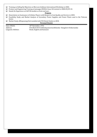  Training on Selling By Objectives at Mercury Goldman International Workshop in 2004.
 Product and Engineering Training at Jamnagar/NOIDA, Essar Oil Limited in 2008-09/09-10.
 Hands On Experience on SAP SD module as front end user .
Projects
 Dissertation on Sustenance of Cellular Players with Respect to Cost Quality and Service in 2003.
 Feasibility Study and Market Analysis of Secondary Power Supplies and Power Plants used in the Telecom
Sector.
 Market Study ofDispensing Unit installed with PSU Retail Outlets in NCR.
Personal Dossier
Date of Birth: 18th
November, 1976
Address: #16 Block B-01,SobhaAquamarine,Bellandur Bangalore-03,Karnataka
Linguistic Abilities: Hindi, English and Kumaoni
 