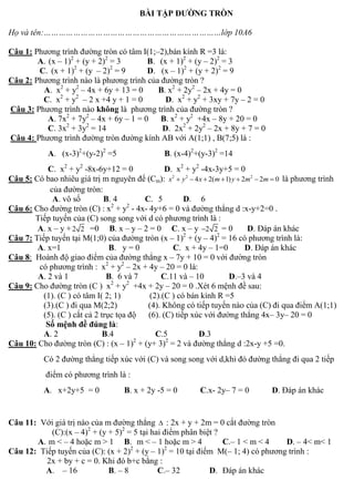 BÀI TẬP ĐƯỜNG TRÒN
Họ và tên:………………………………………………………………lớp 10A6
Câu 1: Phương trình đường tròn có tâm I(1;–2),bán kính R =3 là:
A. (x – 1)2
+ (y + 2)2
= 3 B. (x + 1)2
+ (y – 2)2
= 3
C. (x + 1)2
+ (y – 2)2
= 9 D. (x – 1)2
+ (y + 2)2
= 9
Câu 2: Phương trình nào là phương trình của đường tròn ?
A. x2
+ y2
– 4x + 6y + 13 = 0 B. x2
+ 2y2
– 2x + 4y = 0
C. x2
+ y2
– 2 x +4 y + 1 = 0 D. x2
+ y2
+ 3xy + 7y – 2 = 0
Câu 3: Phương trình nào không là phương trình của đường tròn ?
A. 7x2
+ 7y2
– 4x + 6y – 1 = 0 B. x2
+ y2
+4x – 8y + 20 = 0
C. 3x2
+ 3y2
= 14 D. 2x2
+ 2y2
– 2x + 8y + 7 = 0
Câu 4: Phương trình đường tròn đường kính AB với A(1;1) , B(7;5) là :
A. (x-3)2
+(y-2)2
=5 B. (x-4)2
+(y-3)2
=14
C. x2
+ y2
-8x-6y+12 = 0 D. x2
+ y2
-4x-3y+5 = 0
Câu 5: Có bao nhiêu giá trị m nguyên để (Cm): 2 2 2
4 2( 1) 2 2 0x y x m y m m       là phương trình
của đường tròn:
A. vô số B. 4 C. 5 D. 6
Câu 6: Cho đường tròn (C) : x2
+ y2
- 4x- 4y+6 = 0 và đường thẳng d :x-y+2=0 .
Tiếp tuyến của (C) song song với d có phương trình là :
A. x – y +2 2 =0 B. x – y – 2 = 0 C. x – y 2 2 = 0 D. Đáp án khác
Câu 7: Tiếp tuyến tại M(1;0) của đường tròn (x – 1)2
+ (y – 4)2
= 16 có phương trình là:
A. x=1 B. y = 0 C. x + 4y – 1=0 D. Đáp án khác
Câu 8: Hoành độ giao điểm của đường thẳng x – 7y + 10 = 0 với đường tròn
có phương trình : x2
+ y2
– 2x + 4y – 20 = 0 là:
A. 2 và 1 B. 6 và 7 C.11 và – 10 D.–3 và 4
Câu 9: Cho đường tròn (C ) x2
+ y2
+4x + 2y – 20 = 0 .Xét 6 mệnh đề sau:
(1). (C ) có tâm I( 2; 1) (2).(C ) có bán kính R =5
(3).(C ) đi qua M(2;2) (4). Không có tiếp tuyến nào của (C) đi qua điểm A(1;1)
(5). (C ) cắt cả 2 trục tọa độ (6). (C) tiếp xúc với đường thẳng 4x– 3y– 20 = 0
Số mệnh đề đúng là:
A. 2 B.4 C.5 D.3
Câu 10: Cho đường tròn (C) : (x – 1)2
+ (y+ 3)2
= 2 và đường thẳng d :2x-y +5 =0.
Có 2 đường thẳng tiếp xúc với (C) và song song với d,khi đó đường thẳng đi qua 2 tiếp
điểm có phương trình là :
A. x+2y+5 = 0 B. x + 2y -5 = 0 C.x- 2y– 7 = 0 D. Đáp án khác
Câu 11: Với giá trị nào của m đường thẳng  : 2x + y + 2m = 0 cắt đường tròn
(C):(x – 4)2
+ (y + 5)2
= 5 tại hai điểm phân biệt ?
A. m < – 4 hoặc m > 1 B. m < – 1 hoặc m > 4 C.– 1 < m < 4 D. – 4< m< 1
Câu 12: Tiếp tuyến của (C): (x + 2)2
+ (y – 1)2
= 10 tại điểm M(– 1; 4) có phương trình :
2x + by + c = 0. Khi đó b+c bằng :
A. – 16 B. – 8 C.– 32 D. Đáp án khác
 