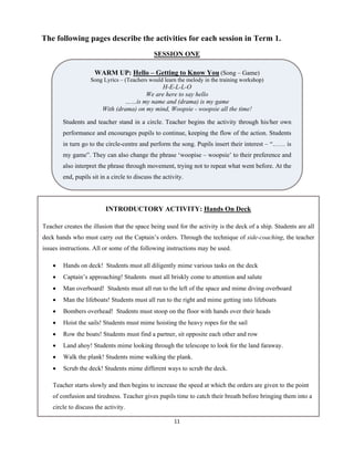 11 
 
The following pages describe the activities for each session in Term 1.
SESSION ONE
WARM UP: Hello – Getting to Know You (Song – Game)
Song Lyrics – (Teachers would learn the melody in the training workshop)
H-E-L-L-O
We are here to say hello
……is my name and (drama) is my game
With (drama) on my mind, Woopsie - woopsie all the time!
Students and teacher stand in a circle. Teacher begins the activity through his/her own
performance and encourages pupils to continue, keeping the flow of the action. Students
in turn go to the circle-centre and perform the song. Pupils insert their interest – “…… is
my game”. They can also change the phrase ‘woopise – woopsie’ to their preference and
also interpret the phrase through movement, trying not to repeat what went before. At the
end, pupils sit in a circle to discuss the activity.
INTRODUCTORY ACTIVITY: Hands On Deck
Teacher creates the illusion that the space being used for the activity is the deck of a ship. Students are all
deck hands who must carry out the Captain’s orders. Through the technique of side-coaching, the teacher
issues instructions. All or some of the following instructions may be used.
 Hands on deck! Students must all diligently mime various tasks on the deck
 Captain’s approaching! Students must all briskly come to attention and salute
 Man overboard! Students must all run to the left of the space and mime diving overboard
 Man the lifeboats! Students must all run to the right and mime getting into lifeboats
 Bombers overhead! Students must stoop on the floor with hands over their heads
 Hoist the sails! Students must mime hoisting the heavy ropes for the sail
 Row the boats! Students must find a partner, sit opposite each other and row
 Land ahoy! Students mime looking through the telescope to look for the land faraway.
 Walk the plank! Students mime walking the plank.
 Scrub the deck! Students mime different ways to scrub the deck.
Teacher starts slowly and then begins to increase the speed at which the orders are given to the point
of confusion and tiredness. Teacher gives pupils time to catch their breath before bringing them into a
circle to discuss the activity.
 