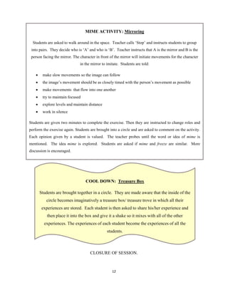 12 
 
CLOSURE OF SESSION.
COOL DOWN: Treasure Box
Students are brought together in a circle. They are made aware that the inside of the
circle becomes imaginatively a treasure box/ treasure trove in which all their
experiences are stored. Each student is then asked to share his/her experience and
then place it into the box and give it a shake so it mixes with all of the other
experiences. The experiences of each student become the experiences of all the
students.
MIME ACTIVITY: Mirroring
Students are asked to walk around in the space. Teacher calls ‘Stop’ and instructs students to group
into pairs. They decide who is ‘A’ and who is ‘B’. Teacher instructs that A is the mirror and B is the
person facing the mirror. The character in front of the mirror will initiate movements for the character
in the mirror to imitate. Students are told:
 make slow movements so the image can follow
 the image’s movement should be as closely timed with the person’s movement as possible
 make movements that flow into one another
 try to maintain focused
 explore levels and maintain distance
 work in silence
Students are given two minutes to complete the exercise. Then they are instructed to change roles and
perform the exercise again. Students are brought into a circle and are asked to comment on the activity.
Each opinion given by a student is valued. The teacher probes until the word or idea of mime is
mentioned. The idea mime is explored. Students are asked if mime and freeze are similar. More
discussion is encouraged.
 