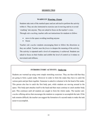 13 
 
SESSION TWO
WARM UP: Weaving - Freeze
Students take note of the marked space and are advised to perform the activity
within it. They are also instructed to exercise care in moving and try to avoid
‘crashing’ into anyone. They are asked to focus on the teacher’s voice.
Through side-coaching, teacher calls out instructions for students to follow:
 move in the space avoiding touching anyone
 freeze
Teacher side coaches students encouraging them to follow the directions as
they are called. Teacher uses the freeze to deepen the meaning of the activity.
The activity is repeated until a level of competency is achieved. Students are
asked to focus on their bodies and exhibit the level of control as it relates to
movement and stillness.
INTRODUCTORY ACTIVITY: Snake-tag
Students are warmed up using some simple stretching exercises. They are then told that they
are going to form a giant snake. However in order to form the snake they have to catch the
various parts and put them together. Someone is asked to volunteer to be the head of the snake.
This person also has to catch the first body part, while students are moving around in the
space. This body-part attaches itself to the head and then must continue to catch another body
part. This continues until all students are caught to form the whole snake. The teacher side-
coaches offering advice that encourages the students to cooperate to accomplish the task. If the
task remains difficult, the teacher can suggest the formation of a second snake to make the task
easier to accomplish.
 
 