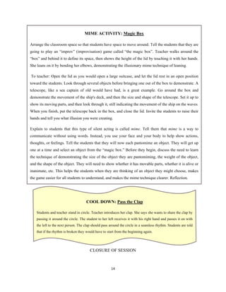 14 
 
CLOSURE OF SESSION
MIME ACTIVITY: Magic Box
Arrange the classroom space so that students have space to move around. Tell the students that they are
going to play an “improv” (improvisation) game called “the magic box”. Teacher walks around the
“box” and behind it to define its space, then shows the height of the lid by touching it with her hands.
She leans on it by bending her elbows, demonstrating the illusionary mime technique of leaning.
To teacher: Open the lid as you would open a large suitcase, and let the lid rest in an open position
toward the students. Look through several objects before bringing one out of the box to demonstrate. A
telescope, like a sea captain of old would have had, is a great example. Go around the box and
demonstrate the movement of the ship's deck, and then the size and shape of the telescope. Set it up to
show its moving parts, and then look through it, still indicating the movement of the ship on the waves.
When you finish, put the telescope back in the box, and close the lid. Invite the students to raise their
hands and tell you what illusion you were creating.
Explain to students that this type of silent acting is called mime. Tell them that mime is a way to
communicate without using words. Instead, you use your face and your body to help show actions,
thoughts, or feelings. Tell the students that they will now each pantomime an object. They will get up
one at a time and select an object from the “magic box.” Before they begin, discuss the need to learn
the technique of demonstrating the size of the object they are pantomiming, the weight of the object,
and the shape of the object. They will need to show whether it has movable parts, whether it is alive or
inanimate, etc. This helps the students when they are thinking of an object they might choose, makes
the game easier for all students to understand, and makes the mime technique clearer. Reflection.
COOL DOWN: Pass the Clap
Students and teacher stand in circle. Teacher introduces her clap. She says she wants to share the clap by
passing it around the circle. The student to her left receives it with his right hand and passes it on with
the left to the next person. The clap should pass around the circle in a seamless rhythm. Students are told
that if the rhythm is broken they would have to start from the beginning again.
 