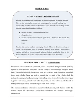 15 
 
SESSION THREE
WARM-UP: Weaving - Directions / Greetings
Students are shown the marked space and are advised to perform the activity within it.
They are also instructed to exercise care in moving and try to avoid ‘crashing’ into
anyone. They are asked to focus on the teacher’s voice. Through side-coaching, teacher
calls out instructions for students to follow:
 move in the space avoiding touching anyone
 change direction
 use non-verbal communication to greet others – first eyes, then mouth, then
hands etc.
 freeze
Teacher side coaches students encouraging them to follow the directions as they are
called. Teacher uses the freeze to deepen the meaning of the activity. The activity is
repeated until a level of competency is achieved. Students are asked to focus on their
bodies and exhibit the level of control and swiftness asked for by the teacher.
INTRODUCTORY ACTIVITY: Transformations
Students are side-coached: with your hands, create a beach ball. With great effort, gradually
squeeze it to the size of a tennis ball. Feel the change of size and shape with your whole
hand. Your entire body feels the exertion. Your face expresses it too. Stretch the tennis ball
into a long cylinder. Tense and hold to maintain the two ends of the cylinder. Roll the
cylinder between your hands, narrowing it into a long piece of rope. Swing the rope, wiggle
it, gather it into a mass, smooth it into a flat disk, roll it, sail it like a Frisbee, fold the disk in
half again and again until it is a speck in your hand. Blow it away!
This exercise can be done with various sizes of round objects only, with attention paid to the
textures – beach ball – basketball – cricket ball – table-tennis ball – marble – bird’s egg -
speck of dust.
 