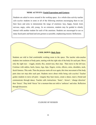 16 
 
CLOSURE OF SESSION
MIME ACTIVITY: Facial Expressions and Gestures
Students are asked to move around in the working space. As a whole-class activity teacher
side-coaches students in some or all of the following emotions encouraging them to use
their faces and arms to demonstrate the range of emotions: lazy, happy, bored, tired,
nervous, angry, calm, old, young. As an extension, students may be guided to silently
interact with another student for each of the emotions. Students are encouraged to use as
many facial parts and hand and arm gestures as possible, emphasising tension. Reflections.
COOL DOWN: Body Parts
Students are told to find comfortable working room in the space. The teacher side-coaches
students into isolation of body parts, starting with the right side of the body for each part. Move
only the right toes – wiggle, stretch, flex, stretch toes, then stop. Then move to the left toes.
Continue with ankles, heels, knees, legs, hips, fingers, wrists, elbows, arms, shoulders, neck,
facial features. This ends. Then the process starts all over again, this time movement of the body
parts does not stop after each part. Students move about while being side-coached. Teacher
guides students to move all parts - imagine they hear music, create a dance, meet a friend and
communicate through dance. Teacher calls instructions: ‘faster’, ‘slower’, ‘change direction’
then ‘freeze’. They hold ‘freeze’ for a moment then are told to ‘unfreeze’ and relax. Reflection
through discussion.
 