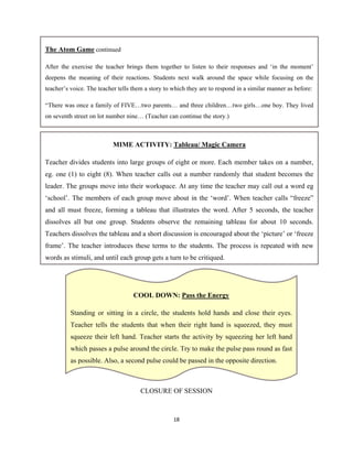 18 
 
CLOSURE OF SESSION
MIME ACTIVITY: Tableau/ Magic Camera
Teacher divides students into large groups of eight or more. Each member takes on a number,
eg. one (1) to eight (8). When teacher calls out a number randomly that student becomes the
leader. The groups move into their workspace. At any time the teacher may call out a word eg
‘school’. The members of each group move about in the ‘word’. When teacher calls “freeze”
and all must freeze, forming a tableau that illustrates the word. After 5 seconds, the teacher
dissolves all but one group. Students observe the remaining tableau for about 10 seconds.
Teachers dissolves the tableau and a short discussion is encouraged about the ‘picture’ or ‘freeze
frame’. The teacher introduces these terms to the students. The process is repeated with new
words as stimuli, and until each group gets a turn to be critiqued.
COOL DOWN: Pass the Energy
Standing or sitting in a circle, the students hold hands and close their eyes.
Teacher tells the students that when their right hand is squeezed, they must
squeeze their left hand. Teacher starts the activity by squeezing her left hand
which passes a pulse around the circle. Try to make the pulse pass round as fast
as possible. Also, a second pulse could be passed in the opposite direction.
The Atom Game continued
After the exercise the teacher brings them together to listen to their responses and ‘in the moment’
deepens the meaning of their reactions. Students next walk around the space while focusing on the
teacher’s voice. The teacher tells them a story to which they are to respond in a similar manner as before:
“There was once a family of FIVE…two parents… and three children…two girls…one boy. They lived
on seventh street on lot number nine… (Teacher can continue the story.)
 