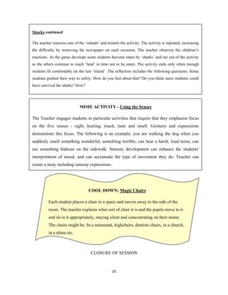 20 
 
CLOSURE OF SESSION
MIME ACTIVITY - Using the Senses
The Teacher engages students in particular activities that require that they emphasise focus
on the five senses - sight, hearing, touch, taste and smell. Gestures and expressions
demonstrate this focus. The following is an example: you are walking the dog when you
suddenly smell something wonderful, something terrible, can hear a harsh, loud noise, can
see something hideous on the sidewalk. Sensory development can enhance the students'
interpretation of mood, and can accentuate the type of movement they do. Teacher can
create a story including sensory expressions.
Sharks continued
The teacher removes one of the ‘islands’ and restarts the activity. The activity is repeated, increasing
the difficulty by removing the newspaper on each occasion. The teacher observes the children’s
reactions. As the game develops some students become eaten by ‘sharks’ and are out of the activity
as the others continue to reach ‘land’ in time not to be eaten. The activity ends only when enough
students fit comfortably on the last ‘island’ .The reflection includes the following questions: Some
students pushed their way to safety. How do you feel about that? Do you think more students could
have survived the sharks? How?
COOL DOWN: Magic Chairs
Each student places a chair in a space and moves away to the side of the
room. The teacher explains what sort of chair it is and the pupils move to it
and sit in it appropriately, staying silent and concentrating on their mime.
The chairs might be: In a restaurant, highchairs, dentists chairs, in a church,
in a plane etc.
 