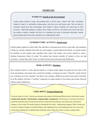 21 
 
SESSION SIX
WARM UP: Sounds in the Environment
Teacher guides students in walk, side-coaching them to fill the space. Teacher calls ‘Stop’, and guides
students to stand in a comfortable working space, close their eyes and become quiet. They are asked to
remember sounds from their surroundings. Each student is asked to identify one sound (may be their
favourite) – think about loudness or softness, how it makes you feel etc. The teacher side-coaches that when
she touches a student’s shoulder, that they try to reproduce the sound. In discussion afterwards, students
discuss feelings about the sounds, and others try to understand the sound.
INTRODUCTORY ACTIVITY: Sound-scape
Teacher guides students in a brief walk. She asks them to stop and move closer to each other. She introduces
a theme eg. animals. Students close their eyes and imagine a sound related to the theme. As teacher touches
the shoulder of each student, they reproduce their sound. The teacher side-coaches student to create a
rhythmic harmonious blend of sound. The teacher then touches shoulder of student so they can add
movement. Teacher then calls ‘Freeze’ at which all movement and sound stop. Reflections.
MIME ACTIVITY: Machines
Have students stand in a circle and the teacher or a chosen leader begins by going into the centre of the
circle and making a movement and a sound (for example, a swinging arm and a "whoosh!" sound). One by
one, volunteers go to the "machine" and add to it by creating a different movement and sound. Eventually,
all of the students will form a "machine" composed of a large number of movements and sounds. Recreate
without sounds. Reflections.
COOL DOWN: Tropical Rainstorm
Everyone stands in a circle. Teacher goes through with students the following different actions which make sounds:
rubbing hands together; clicking fingers; slapping thighs; stamping feet. Ask the group to close their eyes and to
repeat the sound they hear once the person directly on their left starts making it and continue the sound until it
changes to a new sound. The teacher begins by making the first sound – rubbing hands together. When it builds and
everyone is doing it, change to clicking the fingers, then slapping the ties, then stamping the feet. Now reverse the
sounds from stamping feet to rubbing hands and finally silence. When this works, it creates a calming effect.
 