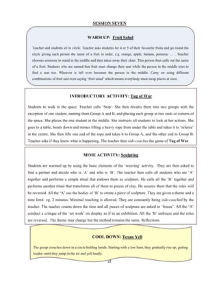 22 
 
SESSION SEVEN
WARM UP: Fruit Salad
Teacher and students sit in circle. Teacher asks students for 4 or 5 of their favourite fruits and go round the
circle giving each person the name of a fruit in order, e.g. orange, apple, banana, pomerac … . Teacher
chooses someone to stand in the middle and then takes away their chair. This person then calls out the name
of a fruit. Students who are named that fruit must change their seat while the person in the middle tries to
find a seat too. Whoever is left over becomes the person in the middle. Carry on using different
combinations of fruit and even saying ‘fruit salad’ which means everybody must swap places at once.
INTRODUCTORY ACTIVITY: Tug of War
Students to walk in the space. Teacher calls ‘Stop’. She then divides them into two groups with the
exception of one student, naming them Group A and B, and placing each group at two ends or corners of
the space. She places the one student in the middle. She instructs all students to look at her actions. She
goes to a table, bends down and mimes lifting a heavy rope from under the table and takes it to ‘referee’
in the centre. She then lifts one end of the rope and takes it to Group A, and the other end to Group B.
Teacher asks if they know what is happening. The teacher then side-coaches the game of Tug of War.
MIME ACTIVITY: Sculpting
Students are warmed up by using the basic elements of the ‘weaving’ activity. They are then asked to
find a partner and decide who is ‘A’ and who is ‘B’. The teacher then calls all students who are ‘A’
together and performs a simple ritual that endows them as sculptors. He calls all the ‘B’ together and
performs another ritual that transforms all of them to pieces of clay. He assures them that the roles will
be reversed. All the ‘A’ use the bodies of ‘B’ to create a piece of sculpture. They are given a theme and a
time limit eg. 2 minutes. Minimal touching is allowed. They are constantly being side-coached by the
teacher. The teacher counts down the time and all pieces of sculpture are asked to ‘freeze’. All the ‘A’
conduct a critique of the ‘art work’ on display as if in an exhibition. All the ‘B’ unfreeze and the roles
are reversed. The theme may change but the method remains the same. Reflections.
COOL DOWN: Texan Yell
The group crouches down in a circle holding hands. Starting with a low hum, they gradually rise up, getting
louder, until they jump in the air and yell loudly.
 