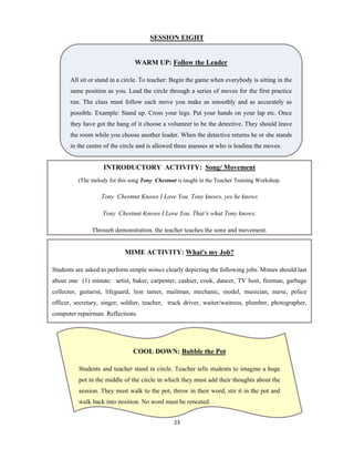 23 
 
SESSION EIGHT
WARM UP: Follow the Leader
All sit or stand in a circle. To teacher: Begin the game when everybody is sitting in the
same position as you. Lead the circle through a series of moves for the first practice
run. The class must follow each move you make as smoothly and as accurately as
possible. Example: Stand up. Cross your legs. Put your hands on your lap etc. Once
they have got the hang of it choose a volunteer to be the detective. They should leave
the room while you choose another leader. When the detective returns he or she stands
in the centre of the circle and is allowed three guesses at who is leading the moves.
INTRODUCTORY ACTIVITY: Song/ Movement
(The melody for this song Tony Chestnut is taught in the Teacher Training Workshop.
Tony Chestnut Knows I Love You. Tony knows, yes he knows
Tony Chestnut Knows I Love You. That’s what Tony knows.
Through demonstration, the teacher teaches the song and movement.
MIME ACTIVITY: What's my Job?
Students are asked to perform simple mimes clearly depicting the following jobs. Mimes should last
about one (1) minute: artist, baker, carpenter, cashier, cook, dancer, TV host, fireman, garbage
collector, guitarist, lifeguard, lion tamer, mailman, mechanic, model, musician, nurse, police
officer, secretary, singer, soldier, teacher, truck driver, waiter/waitress, plumber, photographer,
computer repairman. Reflections.
COOL DOWN: Bubble the Pot
Students and teacher stand in circle. Teacher tells students to imagine a huge
pot in the middle of the circle in which they must add their thoughts about the
session. They must walk to the pot, throw in their word, stir it in the pot and
walk back into position. No word must be repeated.
 