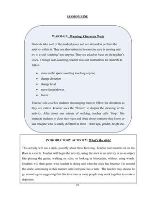 24 
 
SESSION NINE
WARM-UP: Weaving/ Character Walk
Students take note of the marked space and are advised to perform the
activity within it. They are also instructed to exercise care in moving and
try to avoid ‘crashing’ into anyone. They are asked to focus on the teacher’s
voice. Through side-coaching, teacher calls out instructions for students to
follow:
 move in the space avoiding touching anyone
 change direction
 change level
 move faster/slower
 freeze
Teacher side-coaches students encouraging them to follow the directions as
they are called. Teacher uses the “freeze” to deepen the meaning of the
activity. After about one minute of walking, teacher calls ‘Stop’. She
instructs students to close their eyes and think about someone they know or
can imagine who is totally different to them – their age, gender, height etc.
INTRODUCTORY ACTIVITY: What’s the stick!
This activity will use a stick, possibly about three feet long. Teacher and students sit on the
floor in a circle. Teacher will begin the activity, using the stick in an activity or as an object
like playing the guitar, walking on stilts, or looking in binoculars, without using words.
Students will then guess what teacher is doing and what the stick has become. Go around
the circle, continuing in this manner until everyone has a turn. The teacher may choose to
go around again suggesting that this time two or more people may work together to create a
depiction.
 