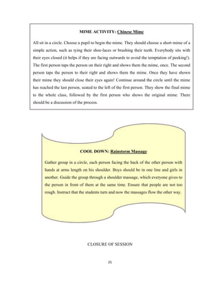 25 
 
CLOSURE OF SESSION
COOL DOWN: Rainstorm Massage
Gather group in a circle, each person facing the back of the other person with
hands at arms length on his shoulder. Boys should be in one line and girls in
another. Guide the group through a shoulder massage, which everyone gives to
the person in front of them at the same time. Ensure that people are not too
rough. Instruct that the students turn and now the massages flow the other way.
MIME ACTIVITY: Chinese Mime
All sit in a circle. Choose a pupil to begin the mime. They should choose a short mime of a
simple action, such as tying their shoe-laces or brushing their teeth. Everybody sits with
their eyes closed (it helps if they are facing outwards to avoid the temptation of peeking!).
The first person taps the person on their right and shows them the mime, once. The second
person taps the person to their right and shows them the mime. Once they have shown
their mime they should close their eyes again! Continue around the circle until the mime
has reached the last person, seated to the left of the first person. They show the final mime
to the whole class, followed by the first person who shows the original mime. There
should be a discussion of the process.
 