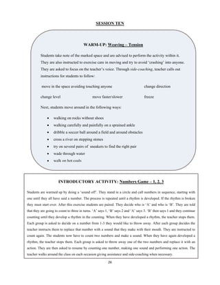 26 
 
SESSION TEN
WARM-UP: Weaving – Tension
Students take note of the marked space and are advised to perform the activity within it.
They are also instructed to exercise care in moving and try to avoid ‘crashing’ into anyone.
They are asked to focus on the teacher’s voice. Through side-coaching, teacher calls out
instructions for students to follow:
move in the space avoiding touching anyone change direction
change level move faster/slower freeze
Next, students move around in the following ways:
 walking on rocks without shoes
 walking carefully and painfully on a sprained ankle
 dribble a soccer ball around a field and around obstacles
 cross a river on stepping stones
 try on several pairs of sneakers to find the right pair
 wade through water
 walk on hot coals
INTRODUCTORY ACTIVITY: Numbers Game – 1, 2, 3
Students are warmed up by doing a ‘sound off’. They stand in a circle and call numbers in sequence, starting with
one until they all have said a number. The process is repeated until a rhythm is developed. If the rhythm is broken
they must start over. After this exercise students are paired. They decide who is ‘A’ and who is ‘B’. They are told
that they are going to count to three in turns. ‘A’ says 1, ‘B’ says 2 and ‘A’ says 3. ‘B’ then says 1 and they continue
counting until they develop a rhythm in the counting. When they have developed a rhythm, the teacher stops them.
Each group is asked to decide on a number from 1-3 they would like to throw away. After each group decides the
teacher instructs them to replace that number with a sound that they make with their mouth. They are instructed to
count again. The students now have to count two numbers and make a sound. When they have again developed a
rhythm, the teacher stops them. Each group is asked to throw away one of the two numbers and replace it with an
action. They are then asked to resume by counting one number, making one sound and performing one action. The
teacher walks around the class on each occasion giving assistance and side-coaching when necessary.
 