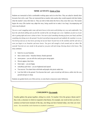 27 
 
MIME ACTIVITY: Grow a Tree
Students are instructed to find a comfortable working space and sit on the floor. They are asked to identify their
favourite fruit with a seed. They are instructed that as teacher side-coaches they would respond with their bodies
what the teacher’s story tells them to. They are told to think about the fruit as they close their eyes. The teacher
begins the story (The teacher may adapt the story, being careful not to make it too long.) Accompanying soft
music may be played:
You are a seed, snuggling under some soft moist leaves in the moist earth feeling very cosy and comfortable. You
hear the soft drizzle falling and you feel the warmth of the sun through your cover. Suddenly you feel as if your
skin is getting tight and soon is about to burst. You start to feel something shooting up from your head, and then
something else fixing you to the ground. You feel yourself growing upwards and suddenly the sunshine is on you.
You look up and you see tiny leaves growing out of your head. You feel nice in the sunshine and the soft rain as
soon you begin to see branches and more leaves. You grow tall enough to look around and see others like
yourself. Your feet are now sturdy in the ground as you grow tall and strong, blowing about in the breeze. The
story continues:
 birds live in your branches
 then a storm comes – branches broken, friends uprooted
 storm passes – you are still alive and you grow strong again
 flowers appear, then fruits
 fruits ripen – you are happy
 schoolboys pelt fruits – you are frightened and injured
 You recover. You share fruits with birds and people who picnic under tree.
 Last fruit falls to the ground. You become that seed – gets covered up with leaves, settles into the cosy
ground and goes to sleep.
Students are guided slowly out of this activity, to come back to classroom mode. Reflection.
COOLDOWN: Go-rounds
Teacher gathers the group together, sitting in a circle. To teacher: Give the group a theme and if
they wish, a structure in which to respond to that theme, for example, one word on how you feel, a
sentence on best/worst moment of the day, one thing you have learned today; one time you were
angry Go around the circle listening to student’s responses
 