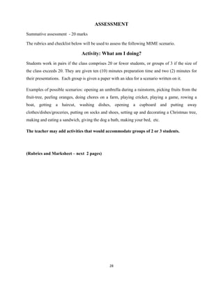 28 
 
ASSESSMENT
Summative assessment - 20 marks
The rubrics and checklist below will be used to assess the following MIME scenario.
Activity: What am I doing?
Students work in pairs if the class comprises 20 or fewer students, or groups of 3 if the size of
the class exceeds 20. They are given ten (10) minutes preparation time and two (2) minutes for
their presentations. Each group is given a paper with an idea for a scenario written on it.
Examples of possible scenarios: opening an umbrella during a rainstorm, picking fruits from the
fruit-tree, peeling oranges, doing chores on a farm, playing cricket, playing a game, rowing a
boat, getting a haircut, washing dishes, opening a cupboard and putting away
clothes/dishes/groceries, putting on socks and shoes, setting up and decorating a Christmas tree,
making and eating a sandwich, giving the dog a bath, making your bed, etc.
The teacher may add activities that would accommodate groups of 2 or 3 students.
(Rubrics and Marksheet – next 2 pages)
 
