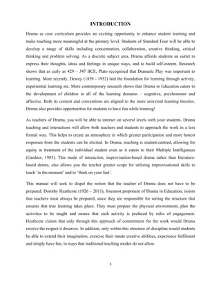 3 
 
INTRODUCTION
Drama as core curriculum provides an exciting opportunity to enhance student learning and
make teaching more meaningful at the primary level. Students of Standard Four will be able to
develop a range of skills including concentration, collaboration, creative thinking, critical
thinking and problem solving. As a discrete subject area, Drama affords students an outlet to
express their thoughts, ideas and feelings in unique ways, and to build self-esteem. Research
shows that as early as 429 – 347 BCE, Plato recognised that Dramatic Play was important to
learning. More recently, Dewey (1859 - 1952) laid the foundation for learning through activity,
experiential learning etc. More contemporary research shows that Drama in Education caters to
the development of children in all of the learning domains – cognitive, psychomotor and
affective. Both its content and conventions are aligned to the more universal learning theories.
Drama also provides opportunities for students to have fun while learning!
As teachers of Drama, you will be able to interact on several levels with your students. Drama
teaching and interactions will allow both teachers and students to approach the work in a less
formal way. This helps to create an atmosphere in which greater participation and more honest
responses from the students can be elicited. In Drama, teaching is student-centred, allowing for
equity in treatment of the individual student even as it caters to their Multiple Intelligences
(Gardner, 1983). This mode of interaction, improvisation-based drama rather than literature-
based drama, also allows you the teacher greater scope for utilising improvisational skills to
teach ‘in the moment’ and to ‘think on your feet’.
This manual will seek to dispel the notion that the teacher of Drama does not have to be
prepared. Dorothy Heathcote (1926 – 2011), foremost proponent of Drama in Education, insists
that teachers must always be prepared, since they are responsible for setting the structure that
ensures that true learning takes place. They must prepare the physical environment, plan the
activities to be taught and ensure that each activity is prefaced by rules of engagement.
Heathcote claims that only through this approach of commitment for the work would Drama
receive the respect it deserves. In addition, only within this structure of discipline would students
be able to extend their imagination, exercise their innate creative abilities, experience fulfilment
and simply have fun, in ways that traditional teaching modes do not allow.
 