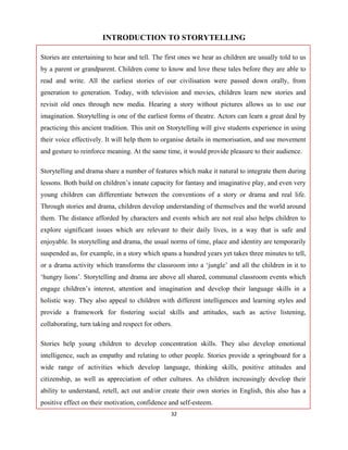 32 
 
INTRODUCTION TO STORYTELLING
Stories are entertaining to hear and tell. The first ones we hear as children are usually told to us
by a parent or grandparent. Children come to know and love these tales before they are able to
read and write. All the earliest stories of our civilisation were passed down orally, from
generation to generation. Today, with television and movies, children learn new stories and
revisit old ones through new media. Hearing a story without pictures allows us to use our
imagination. Storytelling is one of the earliest forms of theatre. Actors can learn a great deal by
practicing this ancient tradition. This unit on Storytelling will give students experience in using
their voice effectively. It will help them to organise details in memorisation, and use movement
and gesture to reinforce meaning. At the same time, it would provide pleasure to their audience.
Storytelling and drama share a number of features which make it natural to integrate them during
lessons. Both build on children’s innate capacity for fantasy and imaginative play, and even very
young children can differentiate between the conventions of a story or drama and real life.
Through stories and drama, children develop understanding of themselves and the world around
them. The distance afforded by characters and events which are not real also helps children to
explore significant issues which are relevant to their daily lives, in a way that is safe and
enjoyable. In storytelling and drama, the usual norms of time, place and identity are temporarily
suspended as, for example, in a story which spans a hundred years yet takes three minutes to tell,
or a drama activity which transforms the classroom into a ‘jungle’ and all the children in it to
‘hungry lions’. Storytelling and drama are above all shared, communal classroom events which
engage children’s interest, attention and imagination and develop their language skills in a
holistic way. They also appeal to children with different intelligences and learning styles and
provide a framework for fostering social skills and attitudes, such as active listening,
collaborating, turn taking and respect for others.
Stories help young children to develop concentration skills. They also develop emotional
intelligence, such as empathy and relating to other people. Stories provide a springboard for a
wide range of activities which develop language, thinking skills, positive attitudes and
citizenship, as well as appreciation of other cultures. As children increasingly develop their
ability to understand, retell, act out and/or create their own stories in English, this also has a
positive effect on their motivation, confidence and self-esteem.
 
