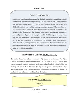 35 
 
SESSION ONE
   
 
 
CLOSURE OF SESSION
WARM UP: One Word Story
Students are in a circle as the teacher gives the basic instructions that each person will
contribute one word to the making of a story. The first person to start a sentence should
start with words such as ‘One’, ‘I’, ‘Once’ or ‘The’ and going around in sequence, each
child will contribute one word that makes grammatical sense and follows on from the
first, until the story is completed. It may take a group a few attempts to understand the
process. Saying the first word that comes to mind enables sentences and stories to be
generated quickly. If persons are trying too hard to find the original or funny word,
they will slow the rhythm. It may be helpful to start with short sentences. The teacher
may have to add punctuation or the sentences will continue without proper endings.
When the skill of creating sentences has been mastered, then one sentence can be
developed into a short story. Some of the stories will work, some will be nonsensical.
Often they will be very amusing.
STORYTELLING ACTIVITY: The Magic Story Bag
The teacher should have a large assortment of objects, one for each student. The objects
could be ordinary objects such as a toothbrush, a rock, a feather, a hat etc. The objects are
placed into a cloth bag (one you cannot see through) and each student, without looking into
the bag, pulls out an object at random. The object is "magic" and is integral to the story.
The student is then given a couple of minutes to familiarize herself with the object. The
student will then tell a story around the object. Reflections.
COOL DOWN: Tropical Rainstorm
See page 20
 