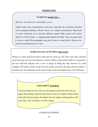 36 
 
SESSION TWO
.
CLOSURE OF SESSION
WARM UP: Sounds Like …
Objective: To explore how sounds affect a story.
Teacher reads some onomatopoeia (words that sound like the sound they describe)
such as gurgling, babbling, whoosh!, boom!, etc. Explain onomatopoeia. What kinds
of words would they use to describe different sounds? Make sounds with various
objects or with the body i.e., slapping hands against the thigh. Then encourage them
to create a sound filled paragraph using their words or sound effects. Discuss how
sounds can add dimension to a story.
STORYTELLING ACTIVITIES: Story Circle
Sitting in a circle each person tells a short part of a story eg. The Three Little Pigs, and then
passes the story on to the next person to continue. When a token (shell, beads etc.) is passed to
the next child this indicates who is now in charge of taking the story forward. If a child
struggles with his/her section of the story the teacher can freeze the game and ask another to
help them out. This technique can be used to retell a story that children know well. Reflection.
COOL DOWN: Fruit Bowl
Everyone stands in circle. They are all endowed as their favourite fruit e.g.
apple, plum, banana. Each fruit must have at least two students. When teacher
calls call a fruit eg orange, all students who are oranges exchange places with
each other. Call ‘Fruit Bowl’ for all to change.
 