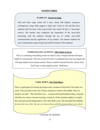 37 
 
SESSION THREE
CLOSURE OF SESSION
WARM UP: Stories in Songs
Find and learn songs which tell a story. Some folk ballads, calypsoes,
contemporary songs often suggest a larger tale. Listen to cds and then have
students retell the story in the song in their own words. Or have a "storysong"
concert. The teacher must emphasise the importance of the story-teller
interacting with the audience through the use of verbal, non-verbal
communication and the significance of eye contact. The teacher explains the
type of performance space being used and the location of the audience.
STORYTELLING ACTIVITY: 1001 Nights Festival
This is a continuing storytelling session in which a story is begun and then left open-
ended at a crucial point. The next session the story is completed and a new one begun and
left open-ended at an exciting moment. Stories could be selected from the various local
Folk Tales or other popular stories. Reflection.
COOL DOWN: The Wind Blows
This is a good game for mixing up cliques and a variation of fruit bowl. Put chairs in a
circle. Turn one chair to face out. Choose someone to stand in the middle. They (or
teacher) can call: “ The wind blows for… everyone who had breakfast today, everyone
who likes ice cream, everyone wearing a watch etc. If the statement applies to a pupil,
they must get up and change places. The caller finds a seat. The last pupil left standing
becomes the new caller. No one can change places with the person sitting next to them.
 