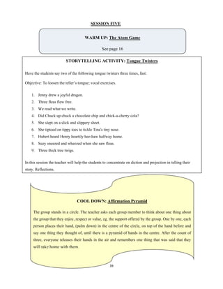 39 
 
SESSION FIVE
WARM UP: The Atom Game
See page 16
STORYTELLING ACTIVITY: Tongue Twisters
Have the students say two of the following tongue twisters three times, fast:
Objective: To loosen the teller’s tongue; vocal exercises.
1. Jenny drew a joyful dragon.
2. Three fleas flew free.
3. We read what we write.
4. Did Chuck up chuck a chocolate chip and chick-a-cherry cola?
5. She slept on a slick and slippery sheet.
6. She tiptoed on tippy toes to tickle Tina's tiny nose.
7. Hubert heard Henry heartily hee-haw halfway home.
8. Suzy sneezed and wheezed when she saw fleas.
9. Three thick tree twigs.
In this session the teacher will help the students to concentrate on diction and projection in telling their
story. Reflections.
COOL DOWN: Affirmation Pyramid
The group stands in a circle. The teacher asks each group member to think about one thing about
the group that they enjoy, respect or value, eg. the support offered by the group. One by one, each
person places their hand, (palm down) in the centre of the circle, on top of the hand before and
say one thing they thought of, until there is a pyramid of hands in the centre. After the count of
three, everyone releases their hands in the air and remembers one thing that was said that they
will take home with them.
 