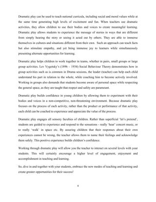 4 
 
Dramatic play can be used to teach national curricula, including social and moral values while at
the same time generating high levels of excitement and fun. When teachers use dramatic
activities, they allow children to use their bodies and voices to create meaningful learning.
Dramatic play allows students to experience the message of stories in ways that are different
from simply hearing the story or seeing it acted out by others. They are able to immerse
themselves in cultures and situations different from their own. Such an approach can teach facts
but also stimulate empathy, and yet bring immense joy to learners while simultaneously
presenting alternate opportunities for learning.
Dramatic play helps children to work together in teams, whether in pairs, small groups or large
group activities. Lev Vygotsky’s (1896 – 1934) Social Behaviour Theory demonstrates how in
group activities such as is common in Drama sessions, the leader (teacher) can help each child
understand his part in relation to the whole, while coaching him to become actively involved.
Working in groups also demands that students become aware of personal space while respecting
the general space, as they are taught that respect and safety are paramount.
Dramatic play builds confidence in young children by allowing them to experiment with their
bodies and voices in a non-competitive, non-threatening environment. Because dramatic play
focuses on the process of each activity, rather than the product or performance of that activity,
each child can be coached to experience and appreciate the value of the process.
Dramatic play engages all sensory faculties of children. Rather than superficial ‘let’s pretend’,
students are guided to experience and respond to the sensations - really ‘hear’ concert music, or
to really ‘walk’ in space etc. By assuring children that their responses about their own
experiences cannot be wrong, the teacher allows them to name their feelings and acknowledge
them safely. This positive experience builds children’s confidence.
Working through dramatic play will allow you the teacher to interact on several levels with your
students. This will certainly encourage a higher level of engagement, enjoyment and
accomplishment in teaching and learning.
So, dive in and together with your students, embrace the new modes of teaching and learning and
create greater opportunities for their success!
 