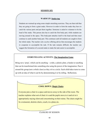 40 
 
SESSION SIX
CLOSURE OF SESSION
WARM UP: Snake-tag
Students are warmed up using some simple stretching exercises. They are then told that
they are going to form a giant snake. However in order to form the snake they have to
catch the various parts and put them together. Someone is asked to volunteer to be the
head of the snake. This person also has to catch the first body part, while students are
moving around in the space. This body-part attaches itself to the head and then must
continue to catch another body part. This continues until all students are caught to form
the whole snake. The teacher side-coaches offering advice that encourages the students
to cooperate to accomplish the task. If the task remains difficult, the teacher can
suggest the formation of a second snake to make the task easier to accomplish.
STORYTELLING ACTIVITY: The Imagination Game
Bring out a ‘prop’, which can be anything – a tube, a plastic plate, a basket or anything
that can be transformed into something else using the power of the imagination. Pass it
around the group (not a whole class) as they sit in a circle. Each child takes turns to come
up with an idea of what it can be by demonstrating it or by telling. Reflections.
COOL DOWN: Magic Chairs
Everyone puts a chair in a space and moves away to the side of the room. The
teacher explains what sort of chair it is and the pupils move to it and sit in it
appropriately staying silent and concentrating on their mime. The chairs might be:
In a restaurant, dentists chairs, couch, in a plane etc.
 