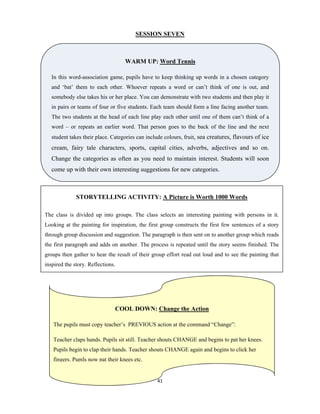 41 
 
SESSION SEVEN
COOL DOWN: Change the Action
The pupils must copy teacher’s PREVIOUS action at the command “Change”:
Teacher claps hands. Pupils sit still. Teacher shouts CHANGE and begins to pat her knees.
Pupils begin to clap their hands. Teacher shouts CHANGE again and begins to click her
fingers. Pupils now pat their knees etc.
STORYTELLING ACTIVITY: A Picture is Worth 1000 Words
The class is divided up into groups. The class selects an interesting painting with persons in it.
Looking at the painting for inspiration, the first group constructs the first few sentences of a story
through group discussion and suggestion. The paragraph is then sent on to another group which reads
the first paragraph and adds on another. The process is repeated until the story seems finished. The
groups then gather to hear the result of their group effort read out loud and to see the painting that
inspired the story. Reflections.
WARM UP: Word Tennis
In this word-association game, pupils have to keep thinking up words in a chosen category
and ‘bat’ them to each other. Whoever repeats a word or can’t think of one is out, and
somebody else takes his or her place. You can demonstrate with two students and then play it
in pairs or teams of four or five students. Each team should form a line facing another team.
The two students at the head of each line play each other until one of them can’t think of a
word – or repeats an earlier word. That person goes to the back of the line and the next
student takes their place. Categories can include colours, fruit, sea creatures, flavours of ice
cream, fairy tale characters, sports, capital cities, adverbs, adjectives and so on.
Change the categories as often as you need to maintain interest. Students will soon
come up with their own interesting suggestions for new categories.
 