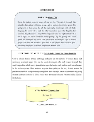 42 
 
SESSION EIGHT
CLOSURE OF SESSION
WARM UP: Give a Gift
Have the students work in groups of four or five. This activity is much like
charades. Each player will mime giving a gift to another player in the group. The
gift-giver is to then act out the gift she is giving by describing it with only body
language. No words will be used. The other players then guess what the gift is. For
example, the gift could be a ring. But the ring could come in a big box filled with a
lot of paper. The player would then mime opening a big box, pulling out a lot of
paper, and finding the ring inside. Each gift recipient will then give a gift to another
player who has not received a gift until all the players have received gifts.
Encourage the players to use their imaginations with the gifts.
STORYTELLING ACTIVITY: Puzzle Tale: Putting the Pieces Together
Copy a folktale from a printed anthology and cut it up into sections or scenes. Paste each
section on a separate page. Give out the sheets to students who each prepare to retell their
small piece of the whole story. Assemble the story by having each student retell his or her part
in the plot's sequence. Have students keep the flow going as the story is told so that the
performance moves along as though one person were telling it. Do a second round by giving
students different sections to retell. Notice how differently students retell the same sections!
Reflections.
COOL DOWN: Treasure Box
See page 11
 