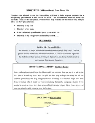 44 
 
STORYTELLING (continued from Term 11)
Teachers are advised to use the Storytelling activities to help prepare students for a
storytelling presentation at the end of the term. This presentation would be solely for
aesthetic value and for enjoyment. Presentations may be done for classmates only. Sample
ideas for story presentations:
 The story of my scar
 The story of my name
 A story about my grandmother/great grandfather etc.
 The story of my village/town/community named ….. .
SESSION ONE
WARM UP: Personal Fables
Ask students to assign animal characters to represent people they know. This is a
private process and no one but the student needs to know which animal represents
the student's mother, teacher, brother, or, themselves, etc. Have students create a
story staring those animal characters.
STORYTELLING ACTIVITY: The Story Basket
Use a basket of props and have the children pick out one at a time and use it to add to the
next part of a made up story. You can pick the first prop to begin the story but ask the
children questions so that they first generate who it belongs to or where it might have been
found or indeed what it might be. This is something that can be alongside a theme. If you
wanted to create a circus story then you might pick related objects like a clown toy, a red
nose, an animal or a bit string or rope. Reflections.
COOL DOWN: Pass the Clap
See page 13
 