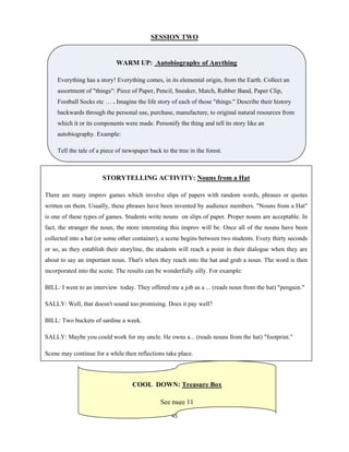 45 
 
SESSION TWO
WARM UP: Autobiography of Anything
Everything has a story! Everything comes, in its elemental origin, from the Earth. Collect an
assortment of "things": Piece of Paper, Pencil, Sneaker, Match, Rubber Band, Paper Clip,
Football Socks etc … . Imagine the life story of each of those "things." Describe their history
backwards through the personal use, purchase, manufacture, to original natural resources from
which it or its components were made. Personify the thing and tell its story like an
autobiography. Example:
Tell the tale of a piece of newspaper back to the tree in the forest.
STORYTELLING ACTIVITY: Nouns from a Hat
There are many improv games which involve slips of papers with random words, phrases or quotes
written on them. Usually, these phrases have been invented by audience members. "Nouns from a Hat"
is one of these types of games. Students write nouns on slips of paper. Proper nouns are acceptable. In
fact, the stranger the noun, the more interesting this improv will be. Once all of the nouns have been
collected into a hat (or some other container), a scene begins between two students. Every thirty seconds
or so, as they establish their storyline, the students will reach a point in their dialogue when they are
about to say an important noun. That's when they reach into the hat and grab a noun. The word is then
incorporated into the scene. The results can be wonderfully silly. For example:
BILL: I went to an interview today. They offered me a job as a ... (reads noun from the hat) "penguin."
SALLY: Well, that doesn't sound too promising. Does it pay well?
BILL: Two buckets of sardine a week.
SALLY: Maybe you could work for my uncle. He owns a... (reads nouns from the hat) "footprint."
Scene may continue for a while then reflections take place.
COOL DOWN: Treasure Box
See page 11
 
