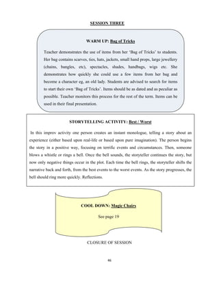46 
 
SESSION THREE
CLOSURE OF SESSION
WARM UP: Bag of Tricks
Teacher demonstrates the use of items from her ‘Bag of Tricks’ to students.
Her bag contains scarves, ties, hats, jackets, small hand props, large jewellery
(chains, bangles, etc), spectacles, shades, handbags, wigs etc. She
demonstrates how quickly she could use a few items from her bag and
become a character eg, an old lady. Students are advised to search for items
to start their own ‘Bag of Tricks’. Items should be as dated and as peculiar as
possible. Teacher monitors this process for the rest of the term. Items can be
used in their final presentation.
STORYTELLING ACTIVITY: Best / Worst
In this improv activity one person creates an instant monologue, telling a story about an
experience (either based upon real-life or based upon pure imagination). The person begins
the story in a positive way, focusing on terrific events and circumstances. Then, someone
blows a whistle or rings a bell. Once the bell sounds, the storyteller continues the story, but
now only negative things occur in the plot. Each time the bell rings, the storyteller shifts the
narrative back and forth, from the best events to the worst events. As the story progresses, the
bell should ring more quickly. Reflections.
COOL DOWN: Magic Chairs
See page 19
 