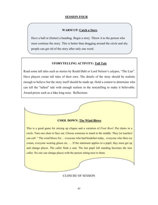 47 
 
SESSION FOUR
CLOSURE OF SESSION
WARM UP: Catch a Story
Have a ball or (better) a beanbag. Begin a story. Throw it to the person who
must continue the story. This is better than dragging around the circle and shy
people can get rid of the story after only one word.
STORYTELLING ACTIVITY: Tall Tale
Read some tall tales such as stories by Roald Dahl or Lord Nelson’s calypso, “The Liar”.
Have players create tall tales of their own. The details of the story should be realistic
enough to believe but the story itself should be made up. Hold a contest to determine who
can tell the "tallest" tale with enough realism in the storytelling to make it believable.
Award prizes such as a fake long nose. Reflections.
COOL DOWN: The Wind Blows
This is a good game for mixing up cliques and a variation of Fruit Bowl. Put chairs in a
circle. Turn one chair to face out. Choose someone to stand in the middle. They (or teacher)
can call: “ The wind blows for… everyone who had breakfast today, everyone who likes ice
cream, everyone wearing glases etc… . If the statement applies to a pupil, they must get up
and change places. The caller finds a seat. The last pupil left standing becomes the new
caller. No one can change places with the person sitting next to them.
 